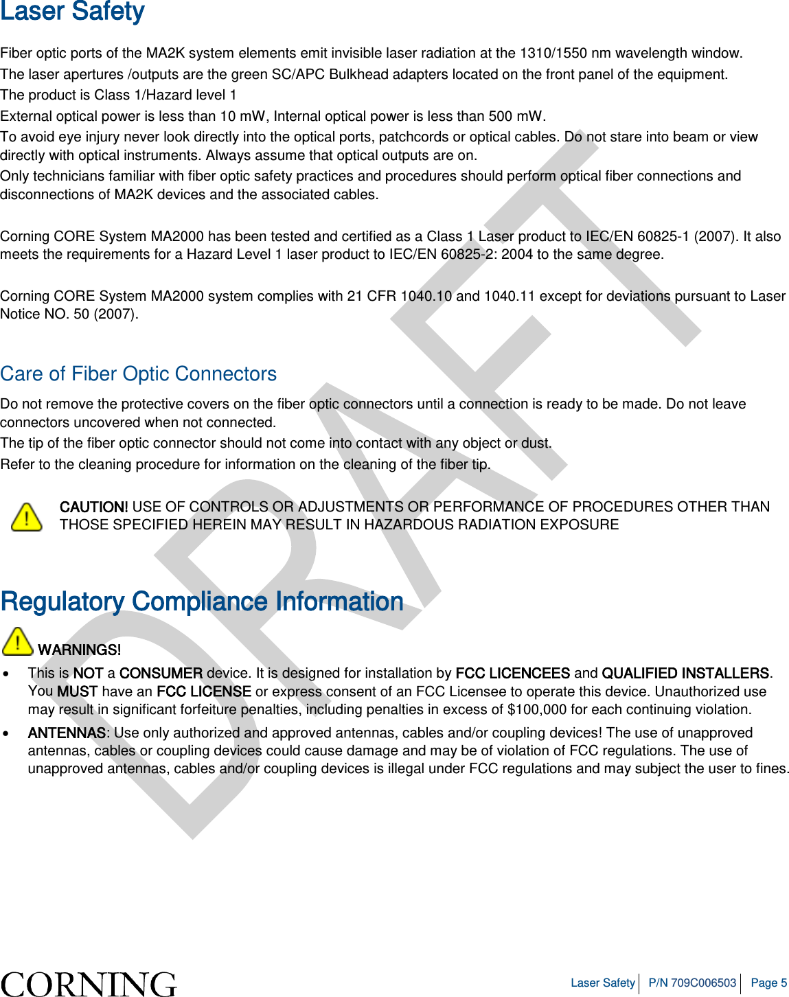   Laser Safety P/N 709C006503 Page 5  Laser Safety Fiber optic ports of the MA2K system elements emit invisible laser radiation at the 1310/1550 nm wavelength window. The laser apertures /outputs are the green SC/APC Bulkhead adapters located on the front panel of the equipment. The product is Class 1/Hazard level 1 External optical power is less than 10 mW, Internal optical power is less than 500 mW. To avoid eye injury never look directly into the optical ports, patchcords or optical cables. Do not stare into beam or view directly with optical instruments. Always assume that optical outputs are on. Only technicians familiar with fiber optic safety practices and procedures should perform optical fiber connections and disconnections of MA2K devices and the associated cables.  Corning CORE System MA2000 has been tested and certified as a Class 1 Laser product to IEC/EN 60825-1 (2007). It also meets the requirements for a Hazard Level 1 laser product to IEC/EN 60825-2: 2004 to the same degree.  Corning CORE System MA2000 system complies with 21 CFR 1040.10 and 1040.11 except for deviations pursuant to Laser Notice NO. 50 (2007).    Care of Fiber Optic Connectors  Do not remove the protective covers on the fiber optic connectors until a connection is ready to be made. Do not leave connectors uncovered when not connected. The tip of the fiber optic connector should not come into contact with any object or dust. Refer to the cleaning procedure for information on the cleaning of the fiber tip.  CAUTION! USE OF CONTROLS OR ADJUSTMENTS OR PERFORMANCE OF PROCEDURES OTHER THAN THOSE SPECIFIED HEREIN MAY RESULT IN HAZARDOUS RADIATION EXPOSURE  Regulatory Compliance Information  WARNINGS! • This is NOT a CONSUMER device. It is designed for installation by FCC LICENCEES and QUALIFIED INSTALLERS. You MUST have an FCC LICENSE or express consent of an FCC Licensee to operate this device. Unauthorized use may result in significant forfeiture penalties, including penalties in excess of $100,000 for each continuing violation. • ANTENNAS: Use only authorized and approved antennas, cables and/or coupling devices! The use of unapproved antennas, cables or coupling devices could cause damage and may be of violation of FCC regulations. The use of unapproved antennas, cables and/or coupling devices is illegal under FCC regulations and may subject the user to fines.    