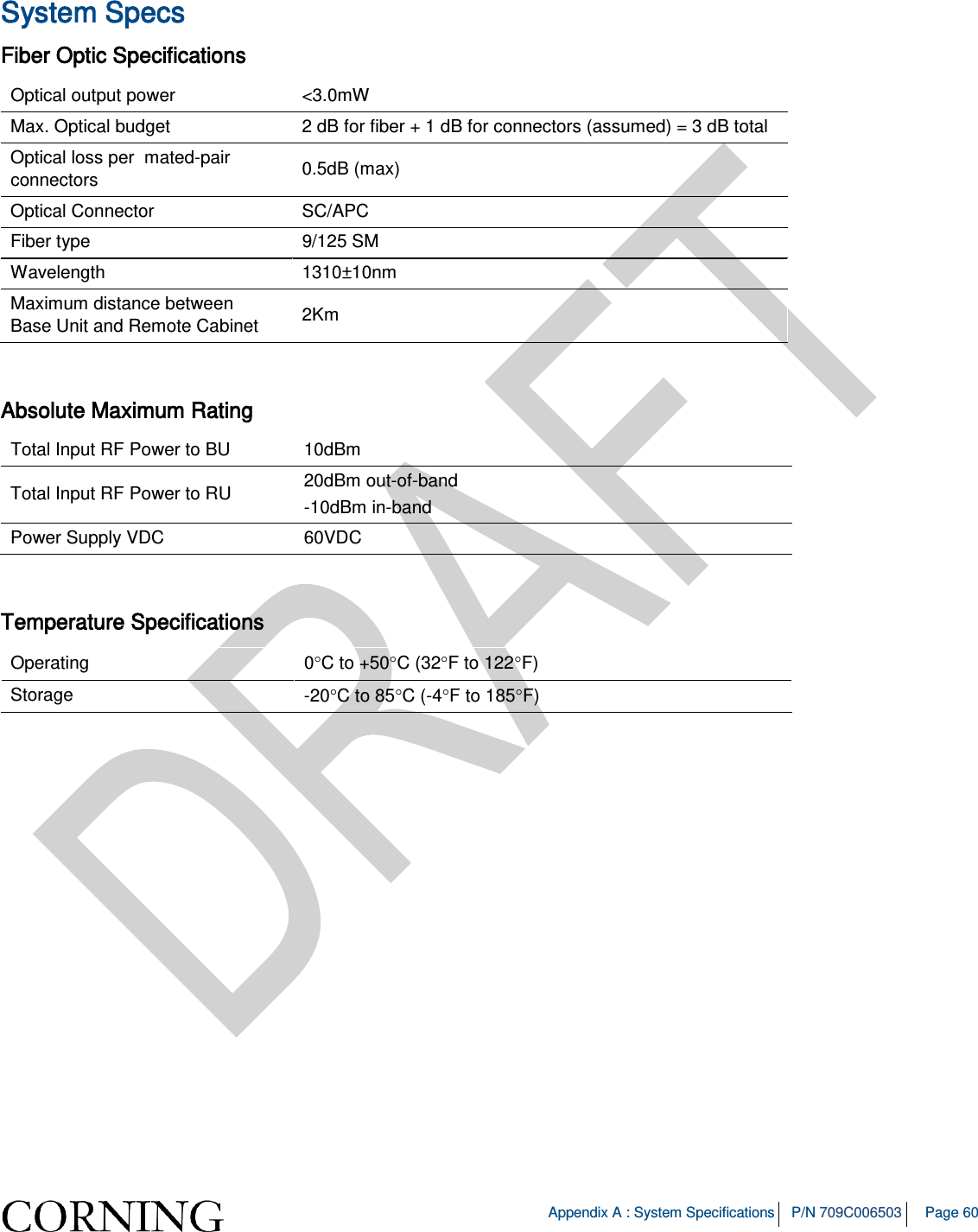   Appendix A : System Specifications P/N 709C006503 Page 60   System Specs Fiber Optic Specifications Optical output power &lt;3.0mW Max. Optical budget  2 dB for fiber + 1 dB for connectors (assumed) = 3 dB total Optical loss per  mated-pair connectors 0.5dB (max) Optical Connector SC/APC Fiber type 9/125 SM Wavelength 1310±10nm Maximum distance between  Base Unit and Remote Cabinet 2Km  Absolute Maximum Rating Total Input RF Power to BU   10dBm  Total Input RF Power to RU 20dBm out-of-band -10dBm in-band Power Supply VDC 60VDC  Temperature Specifications Operating 0°C to +50°C (32°F to 122°F) Storage -20°C to 85°C (-4°F to 185°F) 