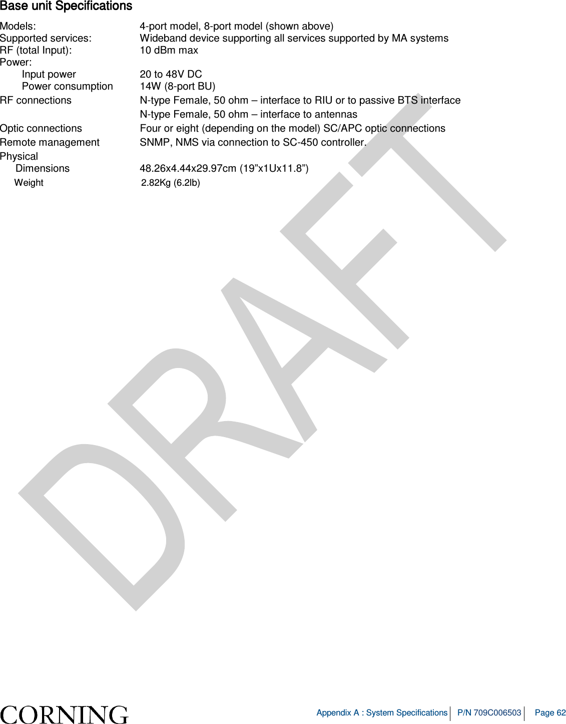   Appendix A : System Specifications P/N 709C006503 Page 62   Base unit Specifications Models:  4-port model, 8-port model (shown above) Supported services: Wideband device supporting all services supported by MA systems RF (total Input):   10 dBm max Power:    Input power 20 to 48V DC  Power consumption 14W (8-port BU)   RF connections    N-type Female, 50 ohm – interface to RIU or to passive BTS interface       N-type Female, 50 ohm – interface to antennas Optic connections    Four or eight (depending on the model) SC/APC optic connections  Remote management    SNMP, NMS via connection to SC-450 controller. Physical   Dimensions 48.26x4.44x29.97cm (19”x1Ux11.8”)  Weight             2.82Kg (6.2lb) 