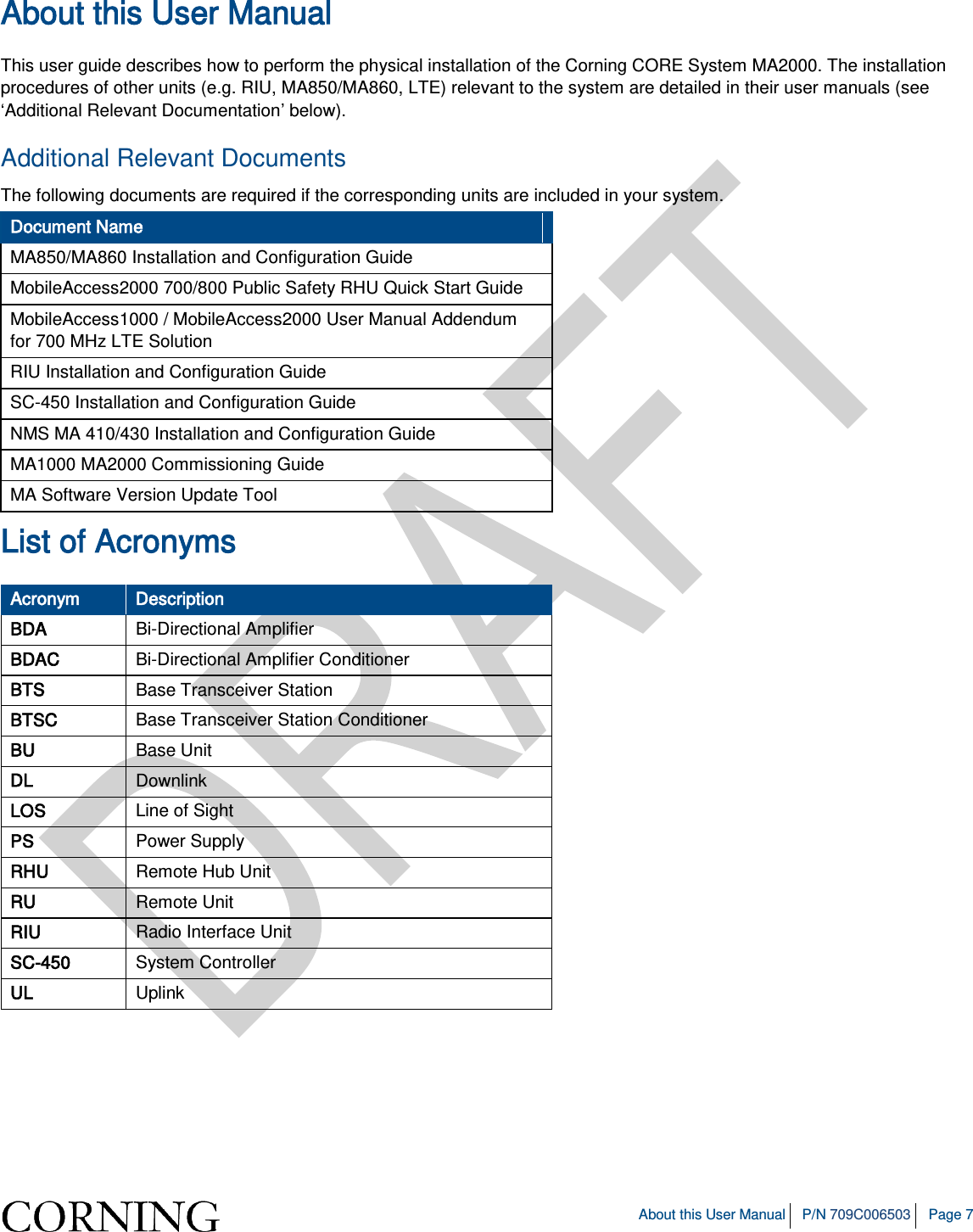   About this User Manual P/N 709C006503 Page 7  About this User Manual  This user guide describes how to perform the physical installation of the Corning CORE System MA2000. The installation procedures of other units (e.g. RIU, MA850/MA860, LTE) relevant to the system are detailed in their user manuals (see ‘Additional Relevant Documentation’ below). Additional Relevant Documents The following documents are required if the corresponding units are included in your system. Document Name MA850/MA860 Installation and Configuration Guide MobileAccess2000 700/800 Public Safety RHU Quick Start Guide MobileAccess1000 / MobileAccess2000 User Manual Addendum for 700 MHz LTE Solution RIU Installation and Configuration Guide SC-450 Installation and Configuration Guide NMS MA 410/430 Installation and Configuration Guide MA1000 MA2000 Commissioning Guide MA Software Version Update Tool List of Acronyms Acronym Description BDA Bi-Directional Amplifier BDAC Bi-Directional Amplifier Conditioner BTS Base Transceiver Station BTSC Base Transceiver Station Conditioner BU Base Unit DL Downlink LOS Line of Sight PS Power Supply RHU Remote Hub Unit RU Remote Unit RIU Radio Interface Unit SC-450 System Controller UL Uplink 