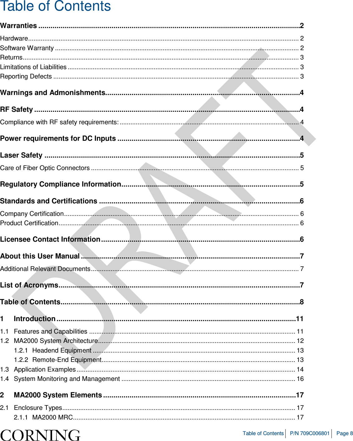   Table of Contents P/N 709C006801 Page 8  Table of Contents Warranties ................................................................................................................................. 2 Hardware ....................................................................................................................................................... 2 Software Warranty ........................................................................................................................................ 2 Returns .......................................................................................................................................................... 3 Limitations of Liabilities ................................................................................................................................. 3 Reporting Defects ......................................................................................................................................... 3 Warnings and Admonishments................................................................................................ 4 RF Safety ................................................................................................................................... 4 Compliance with RF safety requirements: .................................................................................................... 4 Power requirements for DC Inputs .......................................................................................... 4 Laser Safety .............................................................................................................................. 5 Care of Fiber Optic Connectors .................................................................................................................... 5 Regulatory Compliance Information ........................................................................................ 5 Standards and Certifications ................................................................................................... 6 Company Certification ................................................................................................................................... 6 Product Certification ...................................................................................................................................... 6 Licensee Contact Information .................................................................................................. 6 About this User Manual ............................................................................................................ 7 Additional Relevant Documents .................................................................................................................... 7 List of Acronyms ....................................................................................................................... 7 Table of Contents ...................................................................................................................... 8 1 Introduction ...................................................................................................................... 11 1.1 Features and Capabilities ................................................................................................................... 11 1.2 MA2000 System Architecture .............................................................................................................. 12 1.2.1 Headend Equipment ................................................................................................................. 13 1.2.2 Remote-End Equipment ............................................................................................................ 13 1.3 Application Examples .......................................................................................................................... 14 1.4 System Monitoring and Management ................................................................................................. 16 2 MA2000 System Elements ............................................................................................... 17 2.1 Enclosure Types.................................................................................................................................. 17 2.1.1 MA2000 MRC............................................................................................................................ 17 