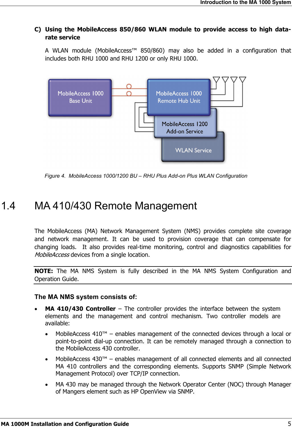 Introduction to the MA 1000 System  MA 1000M Installation and Configuration Guide    5 C) Using the MobileAccess 850/860 WLAN module to provide access to high data-rate service A WLAN module (MobileAccess™ 850/860) may also be added in a configuration that includes both RHU 1000 and RHU 1200 or only RHU 1000.    Figure 4.  MobileAccess 1000/1200 BU – RHU Plus Add-on Plus WLAN Configuration  1.4  MA 410/430 Remote Management  The MobileAccess (MA) Network Management System (NMS) provides complete site coverage and network management. It can be used to provision coverage that can compensate for changing loads.  It also provides real-time monitoring, control and diagnostics capabilities for MobileAccess devices from a single location.  NOTE:  The MA NMS System is fully described in the MA NMS System Configuration and Operation Guide. The MA NMS system consists of: • MA 410/430 Controller – The controller provides the interface between the system elements and the management and control mechanism. Two controller models are available: • MobileAccess 410™ – enables management of the connected devices through a local or point-to-point dial-up connection. It can be remotely managed through a connection to the MobileAccess 430 controller. • MobileAccess 430™ – enables management of all connected elements and all connected MA 410 controllers and the corresponding elements. Supports SNMP (Simple Network Management Protocol) over TCP/IP connection.  • MA 430 may be managed through the Network Operator Center (NOC) through Manager of Mangers element such as HP OpenView via SNMP. 