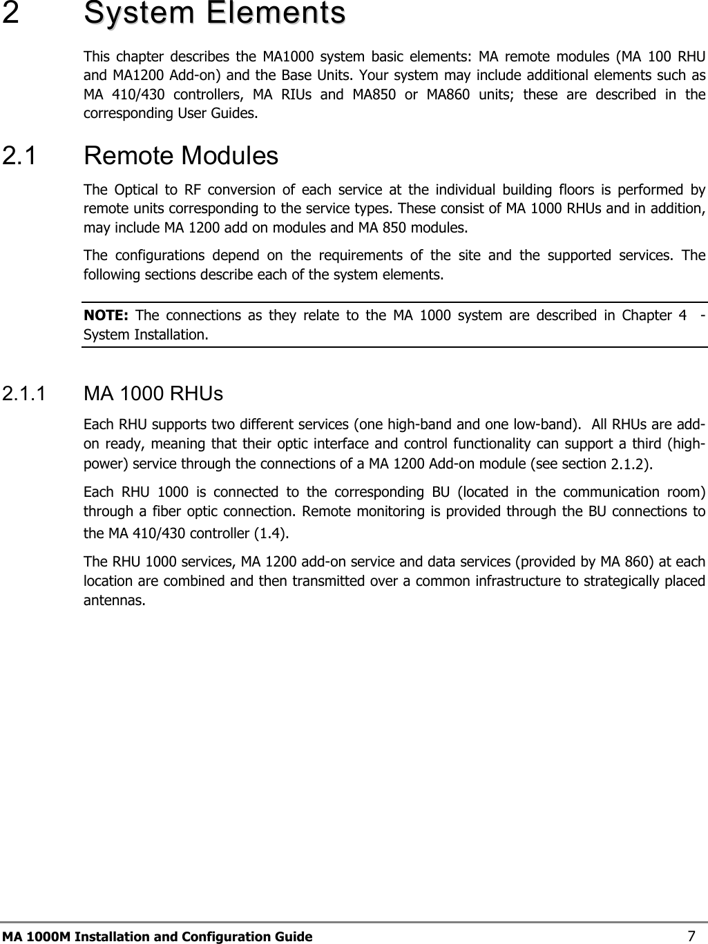  MA 1000M Installation and Configuration Guide    7  2   SSyysstteemm  EElleemmeennttss    This chapter describes the MA1000 system basic elements: MA remote modules (MA 100 RHU and MA1200 Add-on) and the Base Units. Your system may include additional elements such as MA 410/430 controllers, MA RIUs and MA850 or MA860 units; these are described in the corresponding User Guides. 2.1  Remote Modules  The Optical to RF conversion of each service at the individual building floors is performed by remote units corresponding to the service types. These consist of MA 1000 RHUs and in addition, may include MA 1200 add on modules and MA 850 modules.  The configurations depend on the requirements of the site and the supported services. The following sections describe each of the system elements.  NOTE:  The connections as they relate to the MA 1000 system are described in Chapter  4  - System Installation. 2.1.1  MA 1000 RHUs  Each RHU supports two different services (one high-band and one low-band).  All RHUs are add-on ready, meaning that their optic interface and control functionality can support a third (high-power) service through the connections of a MA 1200 Add-on module (see section  2.1.2).  Each RHU 1000 is connected to the corresponding BU (located in the communication room) through a fiber optic connection. Remote monitoring is provided through the BU connections to the MA 410/430 controller ( 1.4).   The RHU 1000 services, MA 1200 add-on service and data services (provided by MA 860) at each location are combined and then transmitted over a common infrastructure to strategically placed antennas.   