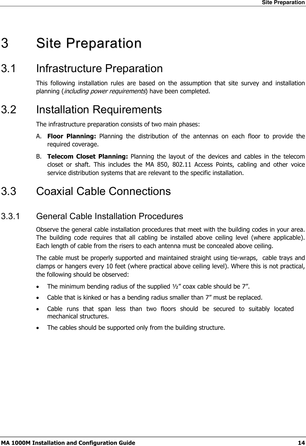 Site Preparation  MA 1000M Installation and Configuration Guide  14  3   SSiittee  PPrreeppaarraattiioonn    3.1 Infrastructure Preparation This following installation rules are based on the assumption that site survey and installation planning (including power requirements) have been completed.  3.2 Installation Requirements The infrastructure preparation consists of two main phases: A. Floor Planning: Planning the distribution of the antennas on each floor to provide the required coverage.  B. Telecom Closet Planning: Planning the layout of the devices and cables in the telecom closet or shaft. This includes the MA 850, 802.11 Access Points, cabling and other voice service distribution systems that are relevant to the specific installation. 3.3 Coaxial Cable Connections 3.3.1  General Cable Installation Procedures Observe the general cable installation procedures that meet with the building codes in your area. The building code requires that all cabling be installed above ceiling level (where applicable). Each length of cable from the risers to each antenna must be concealed above ceiling.  The cable must be properly supported and maintained straight using tie-wraps,  cable trays and clamps or hangers every 10 feet (where practical above ceiling level). Where this is not practical, the following should be observed: • The minimum bending radius of the supplied ½” coax cable should be 7”. • Cable that is kinked or has a bending radius smaller than 7” must be replaced. • Cable runs that span less than two floors should be secured to suitably located mechanical structures. • The cables should be supported only from the building structure. 