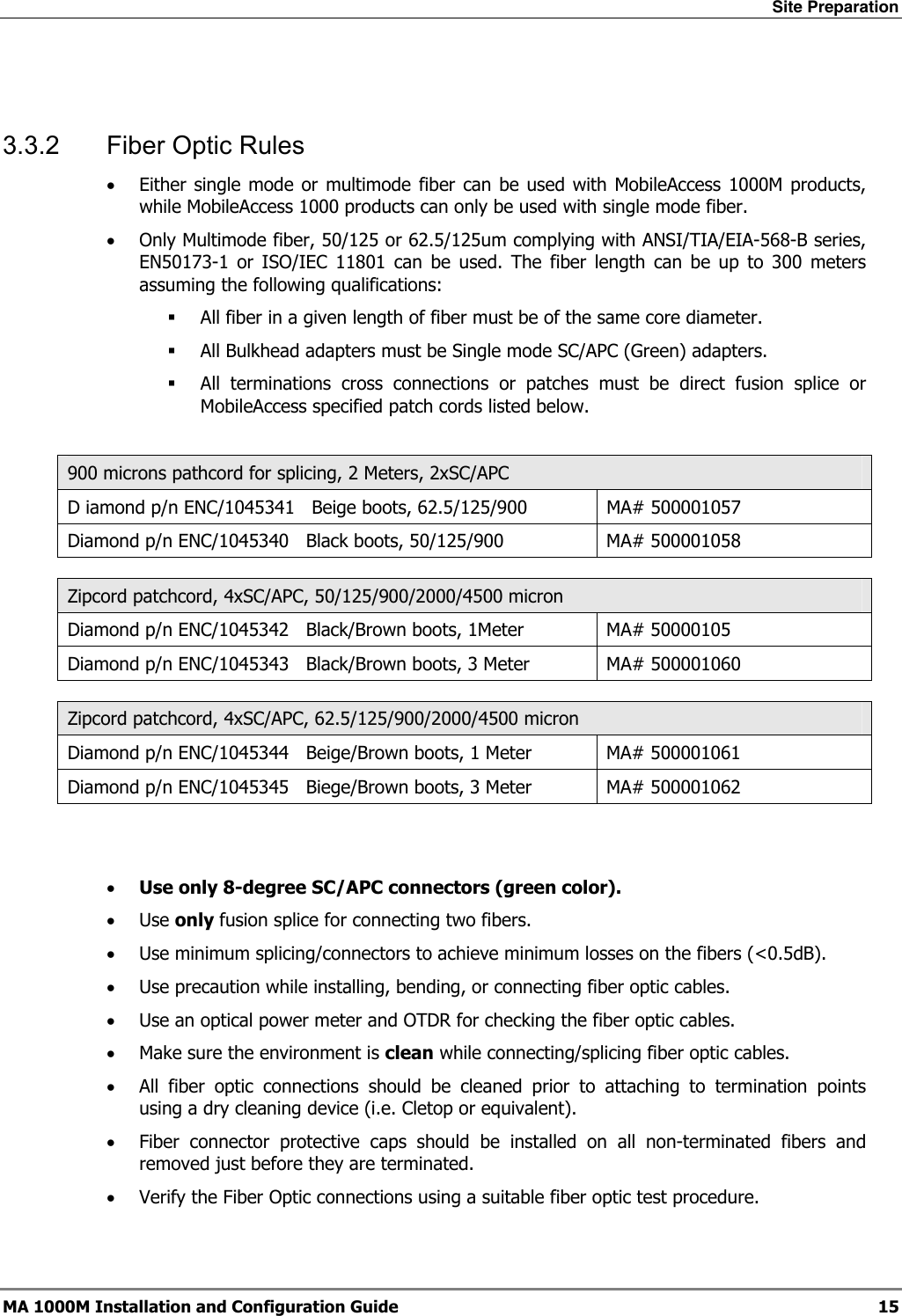 Site Preparation  MA 1000M Installation and Configuration Guide  15  3.3.2  Fiber Optic Rules • Either single mode or multimode fiber can be used with MobileAccess 1000M products, while MobileAccess 1000 products can only be used with single mode fiber. • Only Multimode fiber, 50/125 or 62.5/125um complying with ANSI/TIA/EIA-568-B series, EN50173-1 or ISO/IEC 11801 can be used. The fiber length can be up to 300 meters assuming the following qualifications:  All fiber in a given length of fiber must be of the same core diameter.   All Bulkhead adapters must be Single mode SC/APC (Green) adapters.   All terminations cross connections or patches must be direct fusion splice or MobileAccess specified patch cords listed below.   900 microns pathcord for splicing, 2 Meters, 2xSC/APC D iamond p/n ENC/1045341   Beige boots, 62.5/125/900  MA# 500001057 Diamond p/n ENC/1045340   Black boots, 50/125/900  MA# 500001058  Zipcord patchcord, 4xSC/APC, 50/125/900/2000/4500 micron Diamond p/n ENC/1045342   Black/Brown boots, 1Meter  MA# 50000105 Diamond p/n ENC/1045343   Black/Brown boots, 3 Meter  MA# 500001060  Zipcord patchcord, 4xSC/APC, 62.5/125/900/2000/4500 micron Diamond p/n ENC/1045344   Beige/Brown boots, 1 Meter  MA# 500001061 Diamond p/n ENC/1045345   Biege/Brown boots, 3 Meter  MA# 500001062   • Use only 8-degree SC/APC connectors (green color). • Use only fusion splice for connecting two fibers. • Use minimum splicing/connectors to achieve minimum losses on the fibers (&lt;0.5dB). • Use precaution while installing, bending, or connecting fiber optic cables. • Use an optical power meter and OTDR for checking the fiber optic cables. • Make sure the environment is clean while connecting/splicing fiber optic cables.  • All fiber optic connections should be cleaned prior to attaching to termination points using a dry cleaning device (i.e. Cletop or equivalent). • Fiber connector protective caps should be installed on all non-terminated fibers and removed just before they are terminated. • Verify the Fiber Optic connections using a suitable fiber optic test procedure. 