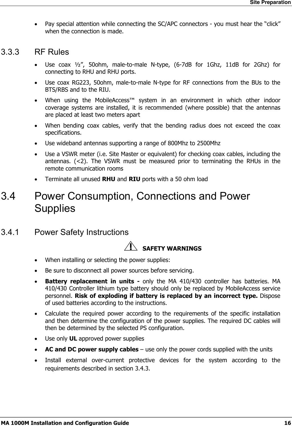 Site Preparation  MA 1000M Installation and Configuration Guide  16 • Pay special attention while connecting the SC/APC connectors - you must hear the “click” when the connection is made. 3.3.3 RF Rules • Use coax ½”, 50ohm, male-to-male N-type, (6-7dB for 1Ghz, 11dB for 2Ghz) for connecting to RHU and RHU ports. • Use coax RG223, 50ohm, male-to-male N-type for RF connections from the BUs to the BTS/RBS and to the RIU. • When using the MobileAccess™ system in an environment in which other indoor coverage systems are installed, it is recommended (where possible) that the antennas are placed at least two meters apart  • When bending coax cables, verify that the bending radius does not exceed the coax specifications. • Use wideband antennas supporting a range of 800Mhz to 2500Mhz  • Use a VSWR meter (i.e. Site Master or equivalent) for checking coax cables, including the antennas. (&lt;2). The VSWR must be measured prior to terminating the RHUs in the remote communication rooms • Terminate all unused RHU and RIU ports with a 50 ohm load  3.4  Power Consumption, Connections and Power Supplies 3.4.1  Power Safety Instructions    SAFETY WARNINGS • When installing or selecting the power supplies:  • Be sure to disconnect all power sources before servicing. • Battery replacement in units - only the MA 410/430 controller has batteries. MA 410/430 Controller lithium type battery should only be replaced by MobileAccess service personnel. Risk of exploding if battery is replaced by an incorrect type. Dispose of used batteries according to the instructions. • Calculate the required power according to the requirements of the specific installation and then determine the configuration of the power supplies. The required DC cables will then be determined by the selected PS configuration. • Use only UL approved power supplies  • AC and DC power supply cables – use only the power cords supplied with the units  • Install external over-current protective devices for the system according to the requirements described in section  3.4.3. 