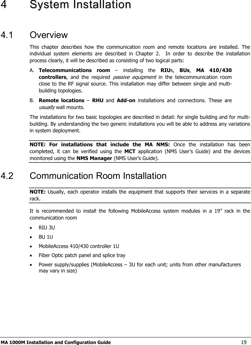  MA 1000M Installation and Configuration Guide    19 4   SSyysstteemm  IInnssttaallllaattiioonn   4.1 Overview This chapter describes how the communication room and remote locations are installed. The individual system elements are described in Chapter 2.  In order to describe the installation process clearly, it will be described as consisting of two logical parts:  A. Telecommunications room – installing the RIUs,  BUs,  MA 410/430 controllers, and the required passive equipment in the telecommunication room close to the RF signal source. This installation may differ between single and multi-building topologies. B. Remote locations –  RHU  and  Add-on installations and connections. These are usually wall mounts.  The installations for two basic topologies are described in detail: for single building and for multi-building. By understanding the two generic installations you will be able to address any variations in system deployment. NOTE: For installations that include the MA NMS: Once the installation has been completed, it can be verified using the MCT application (NMS User’s Guide) and the devices monitored using the NMS Manager (NMS User’s Guide). 4.2  Communication Room Installation NOTE: Usually, each operator installs the equipment that supports their services in a separate rack. It is recommended to install the following MobileAccess system modules in a 19” rack in the communication room • RIU 3U • BU 1U  • MobileAccess 410/430 controller 1U • Fiber Optic patch panel and splice tray • Power supply/supplies (MobileAccess – 3U for each unit; units from other manufacturers may vary in size) 