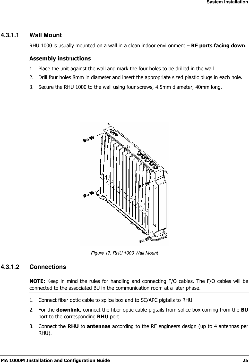 System Installation  MA 1000M Installation and Configuration Guide  25  4.3.1.1 Wall Mount RHU 1000 is usually mounted on a wall in a clean indoor environment – RF ports facing down.  Assembly instructions 1.  Place the unit against the wall and mark the four holes to be drilled in the wall. 2.  Drill four holes 8mm in diameter and insert the appropriate sized plastic plugs in each hole. 3.  Secure the RHU 1000 to the wall using four screws, 4.5mm diameter, 40mm long.     Figure 17. RHU 1000 Wall Mount 4.3.1.2 Connections NOTE: Keep in mind the rules for handling and connecting F/O cables. The F/O cables will be connected to the associated BU in the communication room at a later phase.  1.  Connect fiber optic cable to splice box and to SC/APC pigtails to RHU. 2. For the downlink, connect the fiber optic cable pigtails from splice box coming from the BU port to the corresponding RHU port. 3. Connect the RHU to antennas according to the RF engineers design (up to 4 antennas per RHU). 