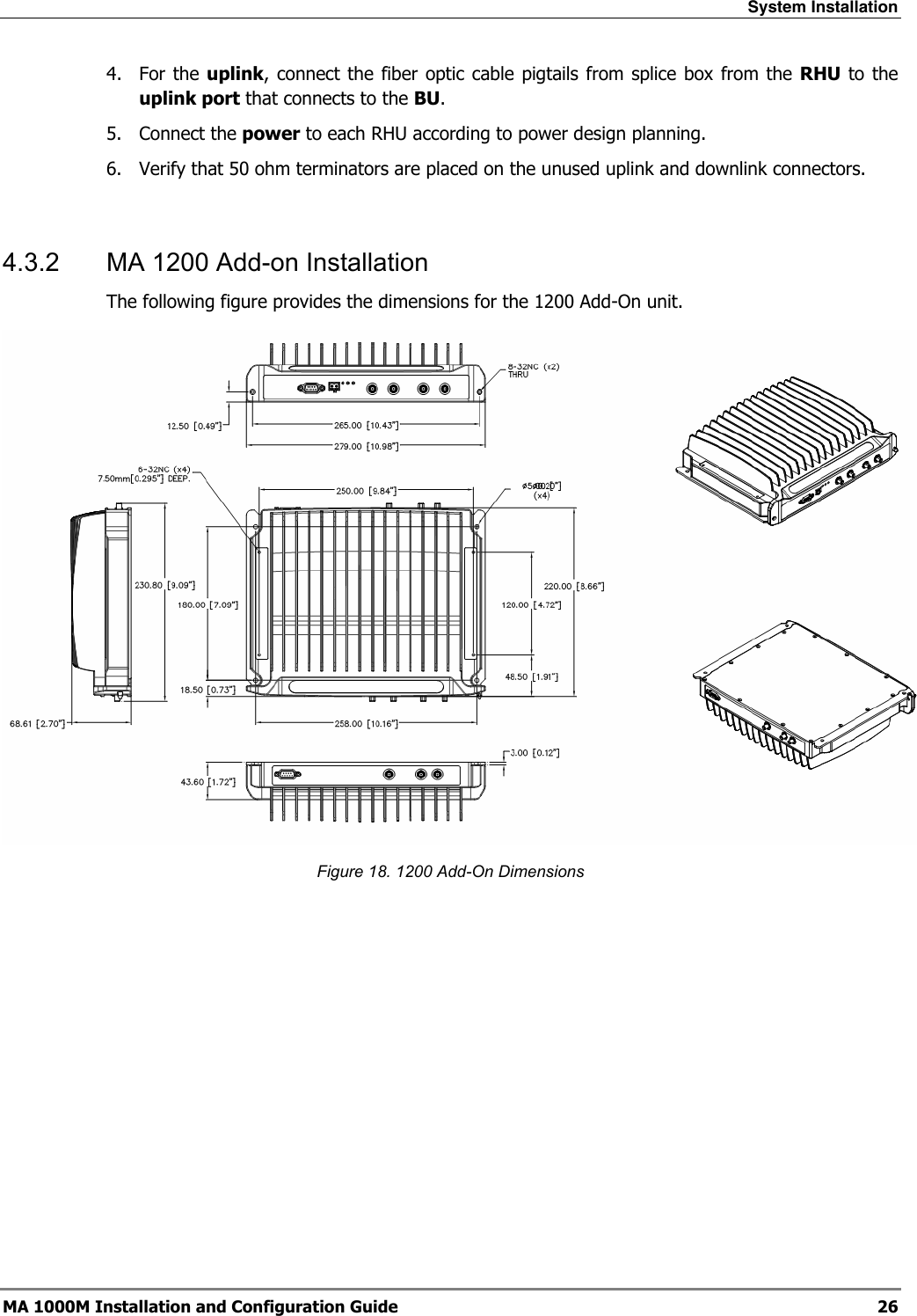 System Installation  MA 1000M Installation and Configuration Guide  26 4. For the uplink, connect the fiber optic cable pigtails from splice box from the RHU to the uplink port that connects to the BU. 5. Connect the power to each RHU according to power design planning. 6.  Verify that 50 ohm terminators are placed on the unused uplink and downlink connectors.   4.3.2  MA 1200 Add-on Installation The following figure provides the dimensions for the 1200 Add-On unit.  Figure 18. 1200 Add-On Dimensions 