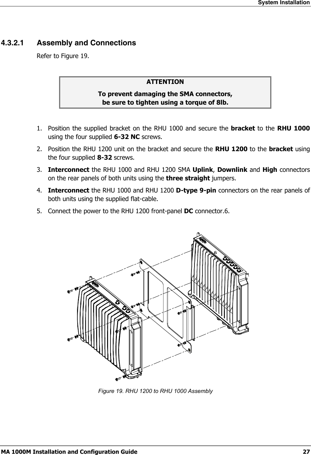 System Installation  MA 1000M Installation and Configuration Guide  27  4.3.2.1 Assembly and Connections Refer to Figure 19.  ATTENTION To prevent damaging the SMA connectors,  be sure to tighten using a torque of 8lb.  1.  Position the supplied bracket on the RHU 1000 and secure the bracket to the RHU 1000 using the four supplied 6-32 NC screws. 2.  Position the RHU 1200 unit on the bracket and secure the RHU 1200 to the bracket using the four supplied 8-32 screws. 3.  Interconnect the RHU 1000 and RHU 1200 SMA Uplink, Downlink and High connectors on the rear panels of both units using the three straight jumpers. 4.  Interconnect the RHU 1000 and RHU 1200 D-type 9-pin connectors on the rear panels of both units using the supplied flat-cable. 5.  Connect the power to the RHU 1200 front-panel DC connector.6.     Figure 19. RHU 1200 to RHU 1000 Assembly  