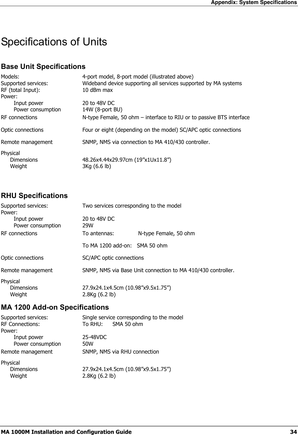 Appendix: System Specifications  MA 1000M Installation and Configuration Guide  34 Specifications of Units Base Unit Specifications Models: 4-port model, 8-port model (illustrated above) Supported services:  Wideband device supporting all services supported by MA systems RF (total Input):    10 dBm max Power:    Input power  20 to 48V DC   Power consumption  14W (8-port BU)   RF connections    N-type Female, 50 ohm – interface to RIU or to passive BTS interface Optic connections    Four or eight (depending on the model) SC/APC optic connections  Remote management    SNMP, NMS via connection to MA 410/430 controller. Physical   Dimensions  48.26x4.44x29.97cm (19”x1Ux11.8”)   Weight  3Kg (6.6 lb)  RHU Specifications  Supported services:  Two services corresponding to the model  Power:    Input power  20 to 48V DC   Power consumption  29W    RF connections  To antennas:   N-type Female, 50 ohm      To MA 1200 add-on:   SMA 50 ohm Optic connections  SC/APC optic connections  Remote management  SNMP, NMS via Base Unit connection to MA 410/430 controller. Physical  Dimensions 27.9x24.1x4.5cm (10.98”x9.5x1.75”)   Weight  2.8Kg (6.2 lb) MA 1200 Add-on Specifications Supported services:  Single service corresponding to the model  RF Connections:  To RHU:  SMA 50 ohm Power:   Input power  25-48VDC   Power consumption  50W    Remote management  SNMP, NMS via RHU connection Physical  Dimensions 27.9x24.1x4.5cm (10.98”x9.5x1.75”)   Weight  2.8Kg (6.2 lb) 