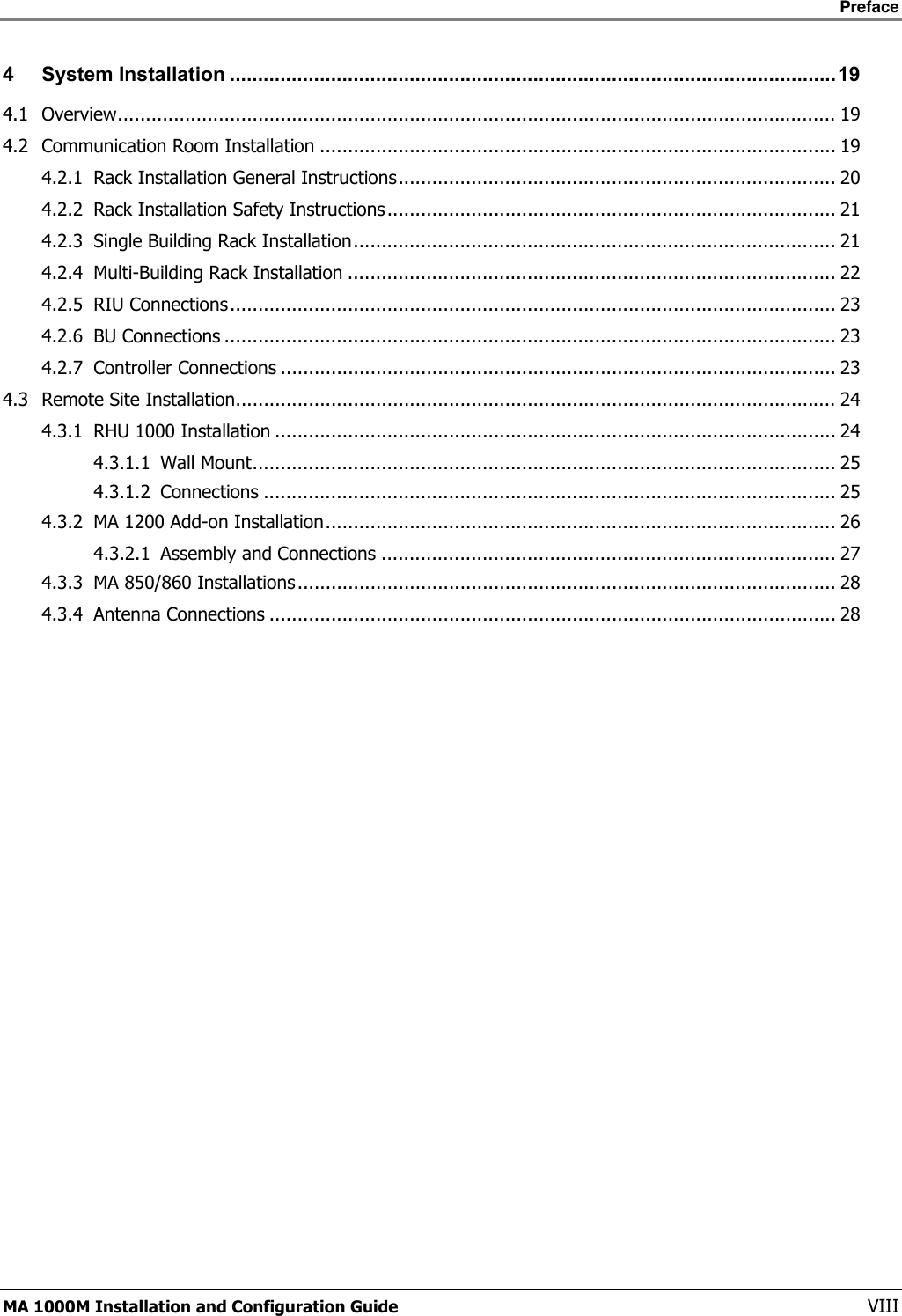    Preface      MA 1000M Installation and Configuration Guide    VIII 4 System Installation ............................................................................................................19 4.1 Overview................................................................................................................................ 19 4.2 Communication Room Installation ............................................................................................ 19 4.2.1 Rack Installation General Instructions.............................................................................. 20 4.2.2 Rack Installation Safety Instructions................................................................................ 21 4.2.3 Single Building Rack Installation...................................................................................... 21 4.2.4 Multi-Building Rack Installation ....................................................................................... 22 4.2.5 RIU Connections............................................................................................................ 23 4.2.6 BU Connections ............................................................................................................. 23 4.2.7 Controller Connections ................................................................................................... 23 4.3 Remote Site Installation........................................................................................................... 24 4.3.1 RHU 1000 Installation .................................................................................................... 24 4.3.1.1 Wall Mount........................................................................................................ 25 4.3.1.2 Connections ...................................................................................................... 25 4.3.2 MA 1200 Add-on Installation........................................................................................... 26 4.3.2.1 Assembly and Connections ................................................................................. 27 4.3.3 MA 850/860 Installations................................................................................................ 28 4.3.4 Antenna Connections ..................................................................................................... 28 