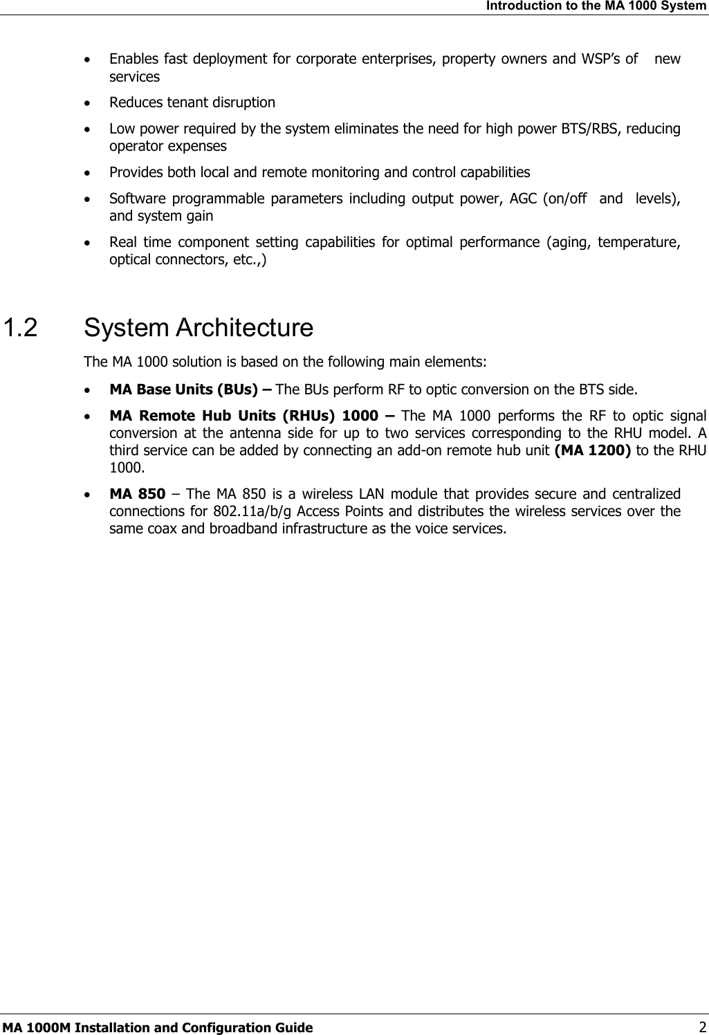 Introduction to the MA 1000 System  • Enables fast deployment for corporate enterprises, property owners and WSP’s of   new services • Reduces tenant disruption • Low power required by the system eliminates the need for high power BTS/RBS, reducing operator expenses • Provides both local and remote monitoring and control capabilities  • Software programmable parameters including output power, AGC (on/off  and  levels), and system gain • Real time component setting capabilities for optimal performance (aging, temperature, optical connectors, etc.,)  1.2 System Architecture The MA 1000 solution is based on the following main elements:    • MA Base Units (BUs) – The BUs perform RF to optic conversion on the BTS side.   • MA Remote Hub Units (RHUs) 1000 – The MA 1000 performs the RF to optic signal conversion at the antenna side for up to two services corresponding to the RHU model. A third service can be added by connecting an add-on remote hub unit (MA 1200) to the RHU 1000.  • MA 850 – The MA 850 is a wireless LAN module that provides secure and centralized connections for 802.11a/b/g Access Points and distributes the wireless services over the same coax and broadband infrastructure as the voice services.   MA 1000M Installation and Configuration Guide    2 