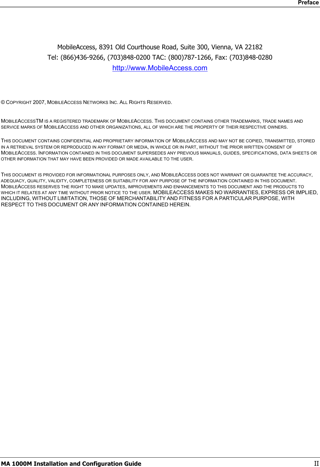    Preface      MA 1000M Installation and Configuration Guide    II    MobileAccess, 8391 Old Courthouse Road, Suite 300, Vienna, VA 22182 Tel: (866)436-9266, (703)848-0200 TAC: (800)787-1266, Fax: (703)848-0280 http://www.MobileAccess.com    © COPYRIGHT 2007, MOBILEACCESS NETWORKS INC. ALL RIGHTS RESERVED.   MOBILEACCESSTM IS A REGISTERED TRADEMARK OF MOBILEACCESS. THIS DOCUMENT CONTAINS OTHER TRADEMARKS, TRADE NAMES AND SERVICE MARKS OF MOBILEACCESS AND OTHER ORGANIZATIONS, ALL OF WHICH ARE THE PROPERTY OF THEIR RESPECTIVE OWNERS.  THIS DOCUMENT CONTAINS CONFIDENTIAL AND PROPRIETARY INFORMATION OF MOBILEACCESS AND MAY NOT BE COPIED, TRANSMITTED, STORED IN A RETRIEVAL SYSTEM OR REPRODUCED IN ANY FORMAT OR MEDIA, IN WHOLE OR IN PART, WITHOUT THE PRIOR WRITTEN CONSENT OF MOBILEACCESS. INFORMATION CONTAINED IN THIS DOCUMENT SUPERSEDES ANY PREVIOUS MANUALS, GUIDES, SPECIFICATIONS, DATA SHEETS OR OTHER INFORMATION THAT MAY HAVE BEEN PROVIDED OR MADE AVAILABLE TO THE USER.   THIS DOCUMENT IS PROVIDED FOR INFORMATIONAL PURPOSES ONLY, AND MOBILEACCESS DOES NOT WARRANT OR GUARANTEE THE ACCURACY, ADEQUACY, QUALITY, VALIDITY, COMPLETENESS OR SUITABILITY FOR ANY PURPOSE OF THE INFORMATION CONTAINED IN THIS DOCUMENT. MOBILEACCESS RESERVES THE RIGHT TO MAKE UPDATES, IMPROVEMENTS AND ENHANCEMENTS TO THIS DOCUMENT AND THE PRODUCTS TO WHICH IT RELATES AT ANY TIME WITHOUT PRIOR NOTICE TO THE USER. MOBILEACCESS MAKES NO WARRANTIES, EXPRESS OR IMPLIED, INCLUDING, WITHOUT LIMITATION, THOSE OF MERCHANTABILITY AND FITNESS FOR A PARTICULAR PURPOSE, WITH RESPECT TO THIS DOCUMENT OR ANY INFORMATION CONTAINED HEREIN. 