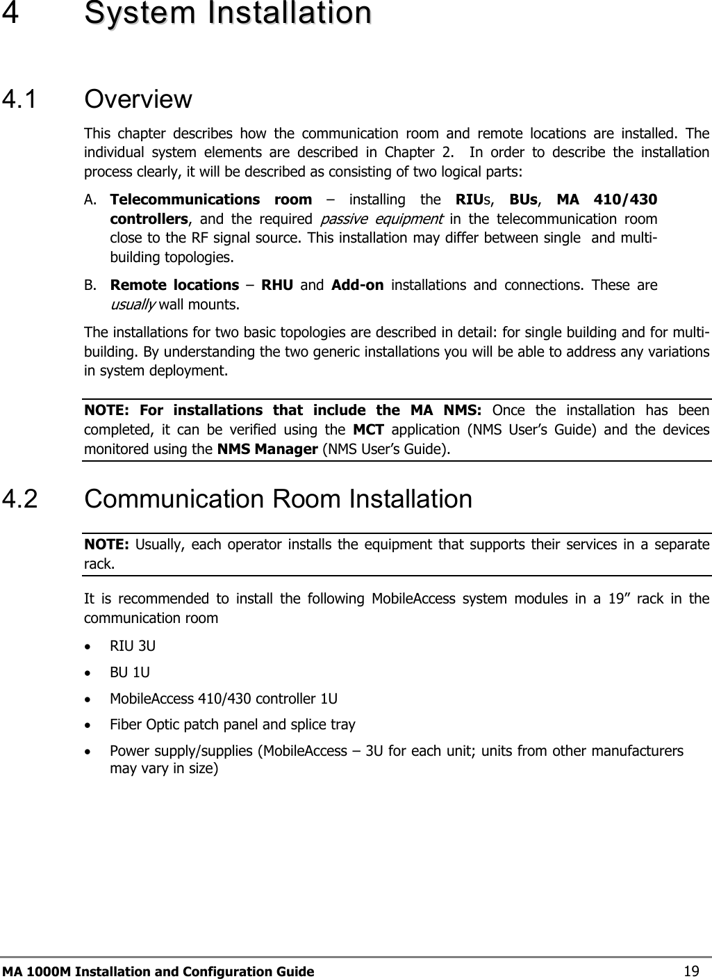  4   SSyysstteemm  IInnssttaallllaattiioonn   4.1 Overview This chapter describes how the communication room and remote locations are installed. The individual system elements are described in Chapter 2.  In order to describe the installation process clearly, it will be described as consisting of two logical parts:  A. Telecommunications room – installing the RIUs,  BUs,  MA 410/430 controllers, and the required passive equipment in the telecommunication room close to the RF signal source. This installation may differ between single  and multi-building topologies. B. Remote locations –  RHU  and  Add-on installations and connections. These are usually wall mounts.  The installations for two basic topologies are described in detail: for single building and for multi-building. By understanding the two generic installations you will be able to address any variations in system deployment. NOTE: For installations that include the MA NMS: Once the installation has been completed, it can be verified using the MCT application (NMS User’s Guide) and the devices monitored using the NMS Manager (NMS User’s Guide). 4.2  Communication Room Installation NOTE: Usually, each operator installs the equipment that supports their services in a separate rack. It is recommended to install the following MobileAccess system modules in a 19” rack in the communication room • RIU 3U • BU 1U  • MobileAccess 410/430 controller 1U • Fiber Optic patch panel and splice tray • Power supply/supplies (MobileAccess – 3U for each unit; units from other manufacturers may vary in size) MA 1000M Installation and Configuration Guide    19 