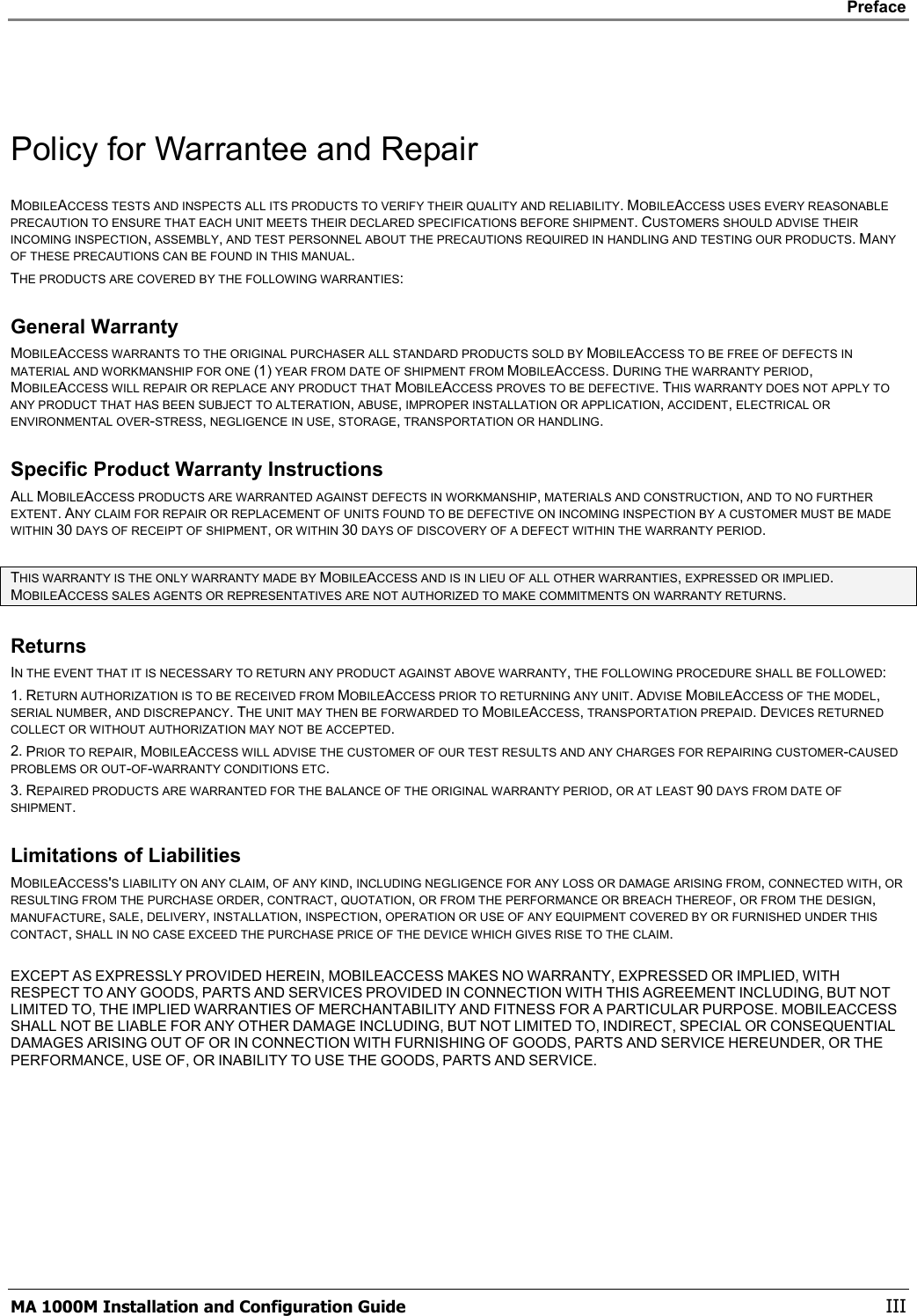    Preface      MA 1000M Installation and Configuration Guide    III  Policy for Warrantee and Repair MOBILEACCESS TESTS AND INSPECTS ALL ITS PRODUCTS TO VERIFY THEIR QUALITY AND RELIABILITY. MOBILEACCESS USES EVERY REASONABLE PRECAUTION TO ENSURE THAT EACH UNIT MEETS THEIR DECLARED SPECIFICATIONS BEFORE SHIPMENT. CUSTOMERS SHOULD ADVISE THEIR INCOMING INSPECTION, ASSEMBLY, AND TEST PERSONNEL ABOUT THE PRECAUTIONS REQUIRED IN HANDLING AND TESTING OUR PRODUCTS. MANY OF THESE PRECAUTIONS CAN BE FOUND IN THIS MANUAL. THE PRODUCTS ARE COVERED BY THE FOLLOWING WARRANTIES: General Warranty MOBILEACCESS WARRANTS TO THE ORIGINAL PURCHASER ALL STANDARD PRODUCTS SOLD BY MOBILEACCESS TO BE FREE OF DEFECTS IN MATERIAL AND WORKMANSHIP FOR ONE (1) YEAR FROM DATE OF SHIPMENT FROM MOBILEACCESS. DURING THE WARRANTY PERIOD, MOBILEACCESS WILL REPAIR OR REPLACE ANY PRODUCT THAT MOBILEACCESS PROVES TO BE DEFECTIVE. THIS WARRANTY DOES NOT APPLY TO ANY PRODUCT THAT HAS BEEN SUBJECT TO ALTERATION, ABUSE, IMPROPER INSTALLATION OR APPLICATION, ACCIDENT, ELECTRICAL OR ENVIRONMENTAL OVER-STRESS, NEGLIGENCE IN USE, STORAGE, TRANSPORTATION OR HANDLING. Specific Product Warranty Instructions ALL MOBILEACCESS PRODUCTS ARE WARRANTED AGAINST DEFECTS IN WORKMANSHIP, MATERIALS AND CONSTRUCTION, AND TO NO FURTHER EXTENT. ANY CLAIM FOR REPAIR OR REPLACEMENT OF UNITS FOUND TO BE DEFECTIVE ON INCOMING INSPECTION BY A CUSTOMER MUST BE MADE WITHIN 30 DAYS OF RECEIPT OF SHIPMENT, OR WITHIN 30 DAYS OF DISCOVERY OF A DEFECT WITHIN THE WARRANTY PERIOD.  THIS WARRANTY IS THE ONLY WARRANTY MADE BY MOBILEACCESS AND IS IN LIEU OF ALL OTHER WARRANTIES, EXPRESSED OR IMPLIED. MOBILEACCESS SALES AGENTS OR REPRESENTATIVES ARE NOT AUTHORIZED TO MAKE COMMITMENTS ON WARRANTY RETURNS. Returns IN THE EVENT THAT IT IS NECESSARY TO RETURN ANY PRODUCT AGAINST ABOVE WARRANTY, THE FOLLOWING PROCEDURE SHALL BE FOLLOWED: 1. RETURN AUTHORIZATION IS TO BE RECEIVED FROM MOBILEACCESS PRIOR TO RETURNING ANY UNIT. ADVISE MOBILEACCESS OF THE MODEL, SERIAL NUMBER, AND DISCREPANCY. THE UNIT MAY THEN BE FORWARDED TO MOBILEACCESS, TRANSPORTATION PREPAID. DEVICES RETURNED COLLECT OR WITHOUT AUTHORIZATION MAY NOT BE ACCEPTED. 2. PRIOR TO REPAIR, MOBILEACCESS WILL ADVISE THE CUSTOMER OF OUR TEST RESULTS AND ANY CHARGES FOR REPAIRING CUSTOMER-CAUSED PROBLEMS OR OUT-OF-WARRANTY CONDITIONS ETC.  3. REPAIRED PRODUCTS ARE WARRANTED FOR THE BALANCE OF THE ORIGINAL WARRANTY PERIOD, OR AT LEAST 90 DAYS FROM DATE OF SHIPMENT. Limitations of Liabilities MOBILEACCESS&apos;S LIABILITY ON ANY CLAIM, OF ANY KIND, INCLUDING NEGLIGENCE FOR ANY LOSS OR DAMAGE ARISING FROM, CONNECTED WITH, OR RESULTING FROM THE PURCHASE ORDER, CONTRACT, QUOTATION, OR FROM THE PERFORMANCE OR BREACH THEREOF, OR FROM THE DESIGN, MANUFACTURE, SALE, DELIVERY, INSTALLATION, INSPECTION, OPERATION OR USE OF ANY EQUIPMENT COVERED BY OR FURNISHED UNDER THIS CONTACT, SHALL IN NO CASE EXCEED THE PURCHASE PRICE OF THE DEVICE WHICH GIVES RISE TO THE CLAIM.  EXCEPT AS EXPRESSLY PROVIDED HEREIN, MOBILEACCESS MAKES NO WARRANTY, EXPRESSED OR IMPLIED, WITH RESPECT TO ANY GOODS, PARTS AND SERVICES PROVIDED IN CONNECTION WITH THIS AGREEMENT INCLUDING, BUT NOT LIMITED TO, THE IMPLIED WARRANTIES OF MERCHANTABILITY AND FITNESS FOR A PARTICULAR PURPOSE. MOBILEACCESS SHALL NOT BE LIABLE FOR ANY OTHER DAMAGE INCLUDING, BUT NOT LIMITED TO, INDIRECT, SPECIAL OR CONSEQUENTIAL DAMAGES ARISING OUT OF OR IN CONNECTION WITH FURNISHING OF GOODS, PARTS AND SERVICE HEREUNDER, OR THE PERFORMANCE, USE OF, OR INABILITY TO USE THE GOODS, PARTS AND SERVICE. 