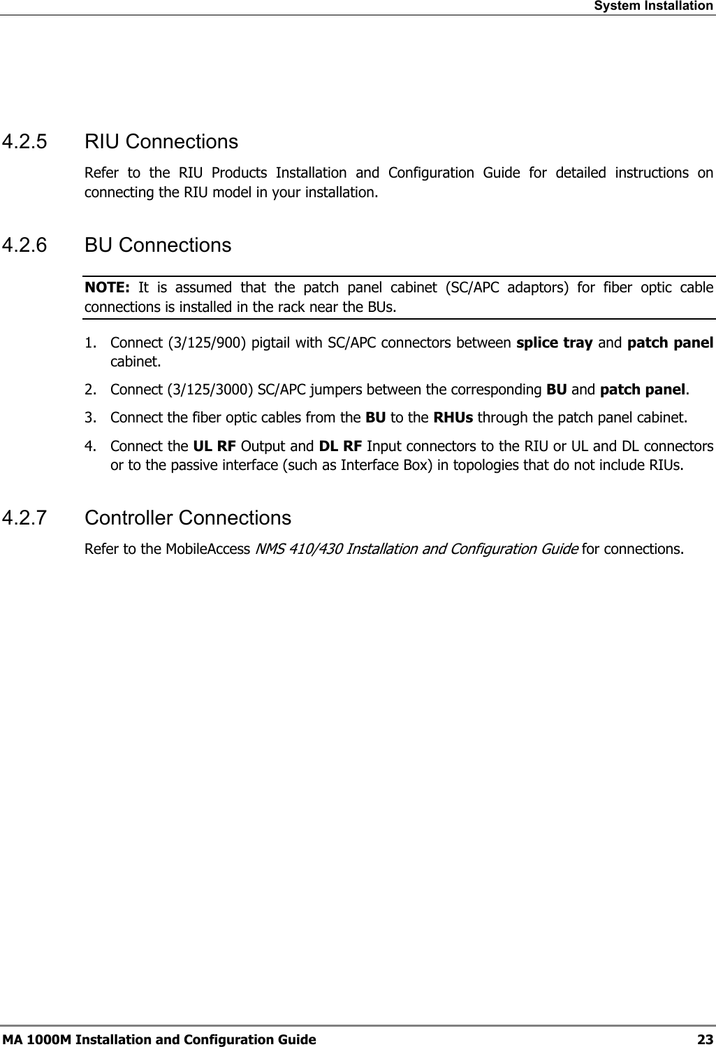 System Installation    4.2.5 RIU Connections Refer to the RIU Products Installation and Configuration Guide for detailed instructions on connecting the RIU model in your installation. 4.2.6 BU Connections NOTE:  It is assumed that the patch panel cabinet (SC/APC adaptors) for fiber optic cable connections is installed in the rack near the BUs.  1.  Connect (3/125/900) pigtail with SC/APC connectors between splice tray and patch panel cabinet. 2.  Connect (3/125/3000) SC/APC jumpers between the corresponding BU and patch panel. 3.  Connect the fiber optic cables from the BU to the RHUs through the patch panel cabinet. 4. Connect the UL RF Output and DL RF Input connectors to the RIU or UL and DL connectors or to the passive interface (such as Interface Box) in topologies that do not include RIUs. 4.2.7 Controller Connections Refer to the MobileAccess NMS 410/430 Installation and Configuration Guide for connections. MA 1000M Installation and Configuration Guide  23 