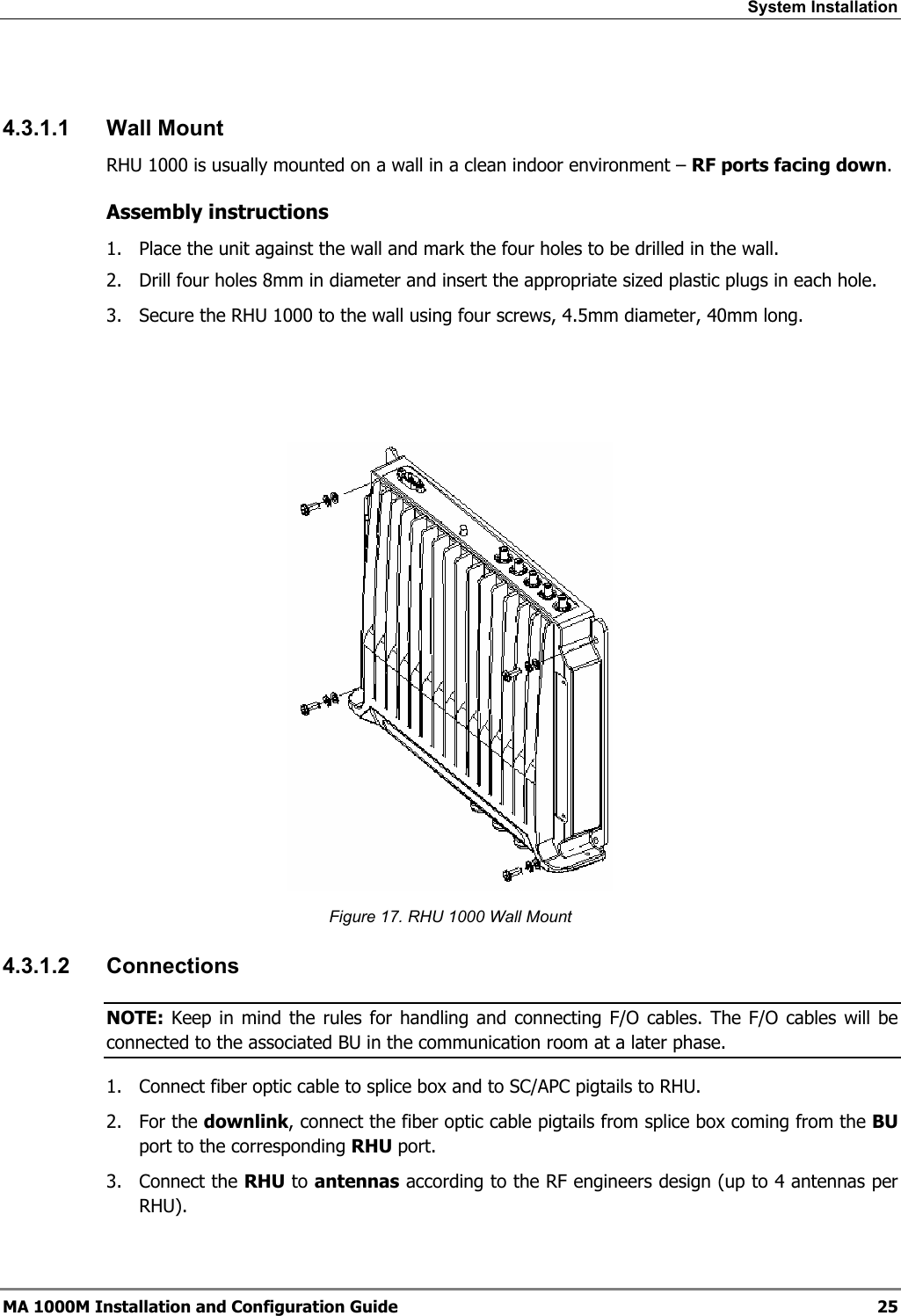 System Installation   4.3.1.1 Wall Mount RHU 1000 is usually mounted on a wall in a clean indoor environment – RF ports facing down.  Assembly instructions 1.  Place the unit against the wall and mark the four holes to be drilled in the wall. 2.  Drill four holes 8mm in diameter and insert the appropriate sized plastic plugs in each hole. 3.  Secure the RHU 1000 to the wall using four screws, 4.5mm diameter, 40mm long.     Figure 17. RHU 1000 Wall Mount 4.3.1.2 Connections NOTE: Keep in mind the rules for handling and connecting F/O cables. The F/O cables will be connected to the associated BU in the communication room at a later phase.  1.  Connect fiber optic cable to splice box and to SC/APC pigtails to RHU. 2. For the downlink, connect the fiber optic cable pigtails from splice box coming from the BU port to the corresponding RHU port. 3. Connect the RHU to antennas according to the RF engineers design (up to 4 antennas per RHU). MA 1000M Installation and Configuration Guide  25 