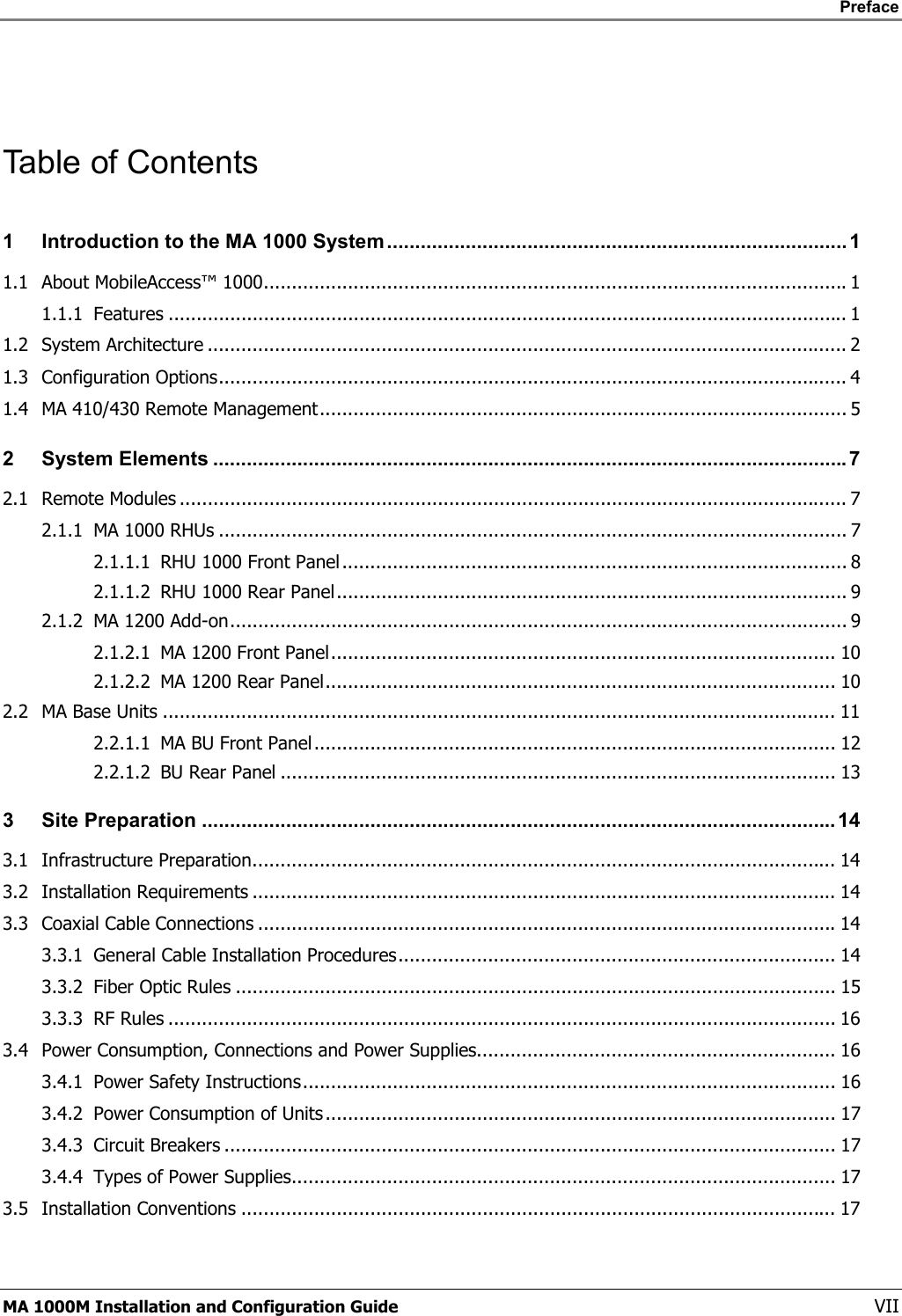    Preface      MA 1000M Installation and Configuration Guide    VII  Table of Contents 1 Introduction to the MA 1000 System..................................................................................1 1.1 About MobileAccess™ 1000........................................................................................................1 1.1.1 Features ......................................................................................................................... 1 1.2 System Architecture .................................................................................................................. 2 1.3 Configuration Options................................................................................................................ 4 1.4 MA 410/430 Remote Management.............................................................................................. 5 2 System Elements .................................................................................................................7 2.1 Remote Modules ....................................................................................................................... 7 2.1.1 MA 1000 RHUs ................................................................................................................ 7 2.1.1.1 RHU 1000 Front Panel.......................................................................................... 8 2.1.1.2 RHU 1000 Rear Panel........................................................................................... 9 2.1.2 MA 1200 Add-on.............................................................................................................. 9 2.1.2.1 MA 1200 Front Panel.......................................................................................... 10 2.1.2.2 MA 1200 Rear Panel........................................................................................... 10 2.2 MA Base Units ........................................................................................................................ 11 2.2.1.1 MA BU Front Panel............................................................................................. 12 2.2.1.2 BU Rear Panel ................................................................................................... 13 3 Site Preparation ................................................................................................................. 14 3.1 Infrastructure Preparation........................................................................................................ 14 3.2 Installation Requirements ........................................................................................................ 14 3.3 Coaxial Cable Connections .......................................................................................................14 3.3.1 General Cable Installation Procedures.............................................................................. 14 3.3.2 Fiber Optic Rules ........................................................................................................... 15 3.3.3 RF Rules ....................................................................................................................... 16 3.4 Power Consumption, Connections and Power Supplies................................................................ 16 3.4.1 Power Safety Instructions............................................................................................... 16 3.4.2 Power Consumption of Units........................................................................................... 17 3.4.3 Circuit Breakers ............................................................................................................. 17 3.4.4 Types of Power Supplies................................................................................................. 17 3.5 Installation Conventions .......................................................................................................... 17 