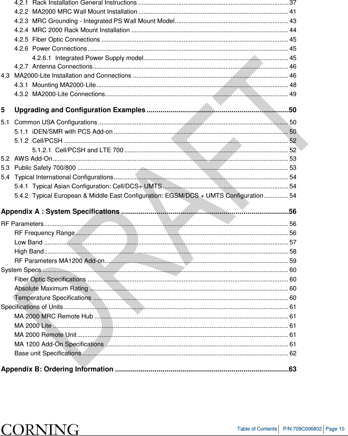   Table of Contents P/N 709C006802 Page 10   4.2.1 Rack Installation General Instructions ...................................................................................... 37 4.2.2 MA2000 MRC Wall Mount Installation ...................................................................................... 41 4.2.3 MRC Grounding - Integrated PS Wall Mount Model ................................................................. 43 4.2.4 MRC 2000 Rack Mount Installation .......................................................................................... 44 4.2.5 Fiber Optic Connections ........................................................................................................... 45 4.2.6 Power Connections ................................................................................................................... 45 4.2.6.1 Integrated Power Supply model................................................................................... 45 4.2.7 Antenna Connections ................................................................................................................ 46 4.3 MA2000-Lite Installation and Connections ......................................................................................... 46 4.3.1 Mounting MA2000-Lite .............................................................................................................. 48 4.3.2 MA2000-Lite Connections ......................................................................................................... 49 5 Upgrading and Configuration Examples ........................................................................ 50 5.1 Common USA Configurations ............................................................................................................. 50 5.1.1 iDEN/SMR with PCS Add-on .................................................................................................... 50 5.1.2 Cell/PCSH ................................................................................................................................. 52 5.1.2.1 Cell/PCSH and LTE 700 .............................................................................................. 52 5.2 AWS Add-On ....................................................................................................................................... 53 5.3 Public Safety 700/800 ......................................................................................................................... 53 5.4 Typical International Configurations .................................................................................................... 54 5.4.1 Typical Asian Configuration: Cell/DCS+ UMTS ........................................................................ 54 5.4.2 Typical European &amp; Middle East Configuration: EGSM/DCS + UMTS Configuration .............. 54 Appendix A : System Specifications ..................................................................................... 56 RF Parameters ............................................................................................................................................ 56 RF Frequency Range .......................................................................................................................... 56 Low Band ............................................................................................................................................ 57 High Band ............................................................................................................................................ 58 RF Parameters MA1200 Add-on ......................................................................................................... 59 System Specs ............................................................................................................................................. 60 Fiber Optic Specifications ................................................................................................................... 60 Absolute Maximum Rating .................................................................................................................. 60 Temperature Specifications ................................................................................................................ 60 Specifications of Units ................................................................................................................................. 61 MA 2000 MRC Remote Hub ............................................................................................................... 61 MA 2000 Lite ....................................................................................................................................... 61 MA 2000 Remote Unit ......................................................................................................................... 61 MA 1200 Add-On Specifications ......................................................................................................... 61 Base unit Specifications ...................................................................................................................... 62 Appendix B: Ordering Information ........................................................................................ 63    