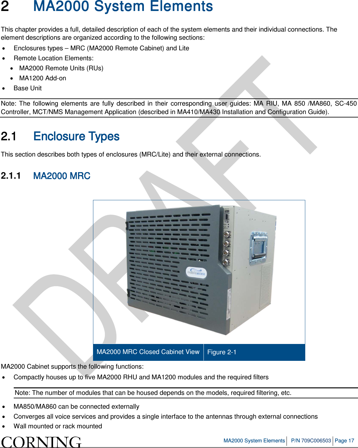   MA2000 System Elements P/N 709C006503 Page 17   2 MA2000 System Elements This chapter provides a full, detailed description of each of the system elements and their individual connections. The element descriptions are organized according to the following sections: •  Enclosures types – MRC (MA2000 Remote Cabinet) and Lite  • Remote Location Elements: • MA2000 Remote Units (RUs) • MA1200 Add-on • Base Unit Note: The following elements are fully described in their corresponding user guides: MA RIU, MA 850 /MA860, SC-450 Controller, MCT/NMS Management Application (described in MA410/MA430 Installation and Configuration Guide). 2.1 Enclosure Types This section describes both types of enclosures (MRC/Lite) and their external connections. 2.1.1  MA2000 MRC    MA2000 MRC Closed Cabinet View Figure  2-1 MA2000 Cabinet supports the following functions: • Compactly houses up to five MA2000 RHU and MA1200 modules and the required filters Note: The number of modules that can be housed depends on the models, required filtering, etc. • MA850/MA860 can be connected externally • Converges all voice services and provides a single interface to the antennas through external connections • Wall mounted or rack mounted 