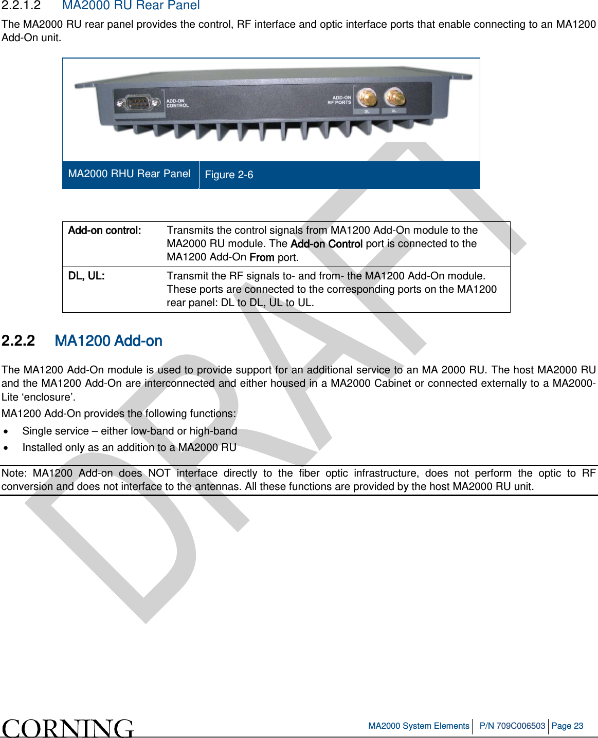   MA2000 System Elements P/N 709C006503 Page 23   2.2.1.2  MA2000 RU Rear Panel The MA2000 RU rear panel provides the control, RF interface and optic interface ports that enable connecting to an MA1200 Add-On unit.   MA2000 RHU Rear Panel Figure  2-6  Add-on control: Transmits the control signals from MA1200 Add-On module to the MA2000 RU module. The Add-on Control port is connected to the MA1200 Add-On From port.  DL, UL: Transmit the RF signals to- and from- the MA1200 Add-On module. These ports are connected to the corresponding ports on the MA1200 rear panel: DL to DL, UL to UL. 2.2.2  MA1200 Add-on The MA1200 Add-On module is used to provide support for an additional service to an MA 2000 RU. The host MA2000 RU and the MA1200 Add-On are interconnected and either housed in a MA2000 Cabinet or connected externally to a MA2000-Lite ‘enclosure’.  MA1200 Add-On provides the following functions: •  Single service – either low-band or high-band • Installed only as an addition to a MA2000 RU Note:  MA1200  Add-on does NOT interface directly to the fiber optic infrastructure, does not perform the optic to RF conversion and does not interface to the antennas. All these functions are provided by the host MA2000 RU unit.     