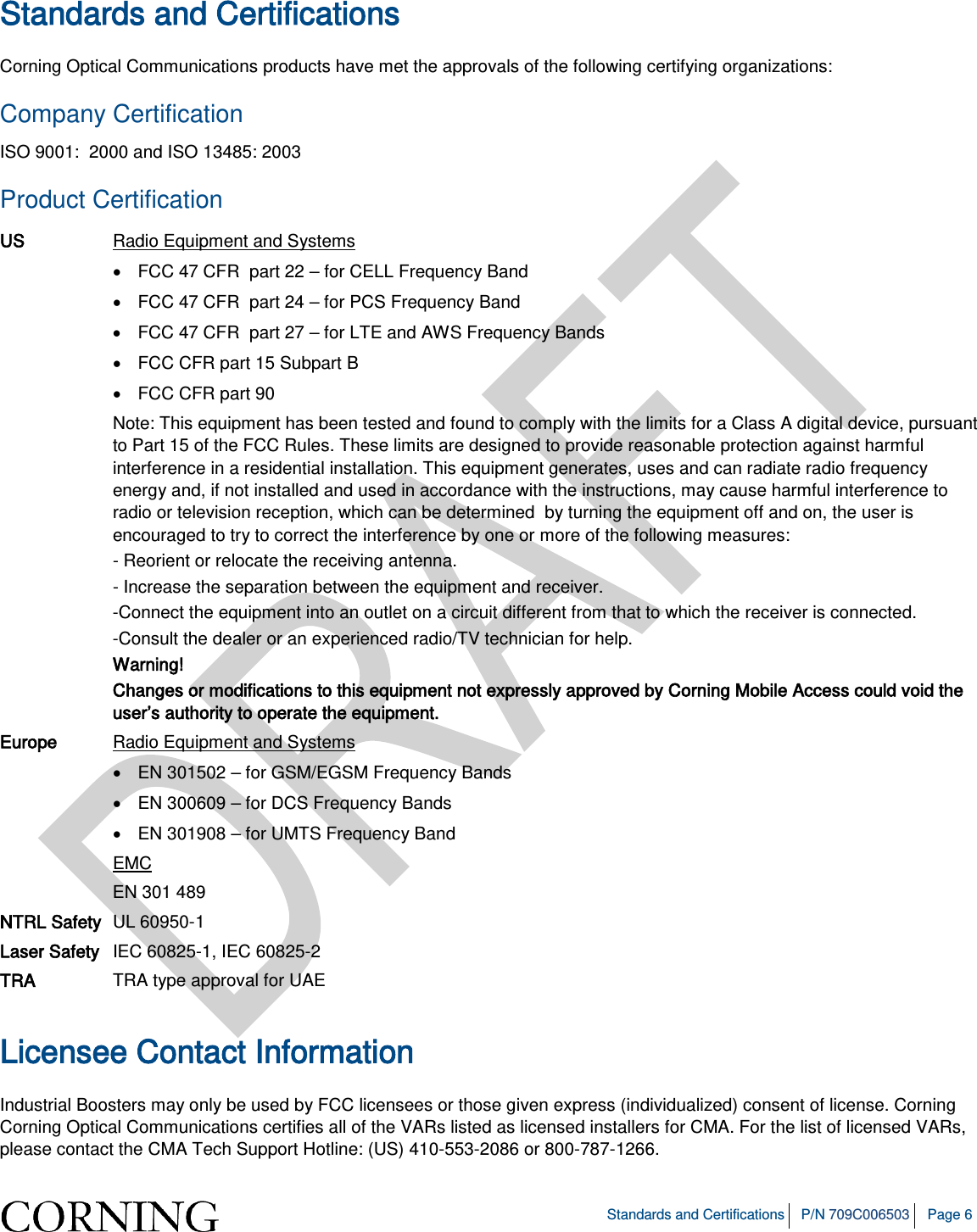   Standards and Certifications P/N 709C006503 Page 6  Standards and Certifications Corning Optical Communications products have met the approvals of the following certifying organizations: Company Certification ISO 9001:  2000 and ISO 13485: 2003 Product Certification US Radio Equipment and Systems • FCC 47 CFR  part 22 – for CELL Frequency Band • FCC 47 CFR  part 24 – for PCS Frequency Band • FCC 47 CFR  part 27 – for LTE and AWS Frequency Bands • FCC CFR part 15 Subpart B  • FCC CFR part 90  Note: This equipment has been tested and found to comply with the limits for a Class A digital device, pursuant to Part 15 of the FCC Rules. These limits are designed to provide reasonable protection against harmful interference in a residential installation. This equipment generates, uses and can radiate radio frequency energy and, if not installed and used in accordance with the instructions, may cause harmful interference to radio or television reception, which can be determined  by turning the equipment off and on, the user is encouraged to try to correct the interference by one or more of the following measures: - Reorient or relocate the receiving antenna. - Increase the separation between the equipment and receiver. -Connect the equipment into an outlet on a circuit different from that to which the receiver is connected. -Consult the dealer or an experienced radio/TV technician for help. Warning! Changes or modifications to this equipment not expressly approved by Corning Mobile Access could void the user’s authority to operate the equipment. Europe Radio Equipment and Systems • EN 301502 – for GSM/EGSM Frequency Bands • EN 300609 – for DCS Frequency Bands • EN 301908 – for UMTS Frequency Band EMC EN 301 489 NTRL Safety UL 60950-1 Laser Safety IEC 60825-1, IEC 60825-2 TRA TRA type approval for UAE  Licensee Contact Information Industrial Boosters may only be used by FCC licensees or those given express (individualized) consent of license. Corning Corning Optical Communications certifies all of the VARs listed as licensed installers for CMA. For the list of licensed VARs, please contact the CMA Tech Support Hotline: (US) 410-553-2086 or 800-787-1266. 
