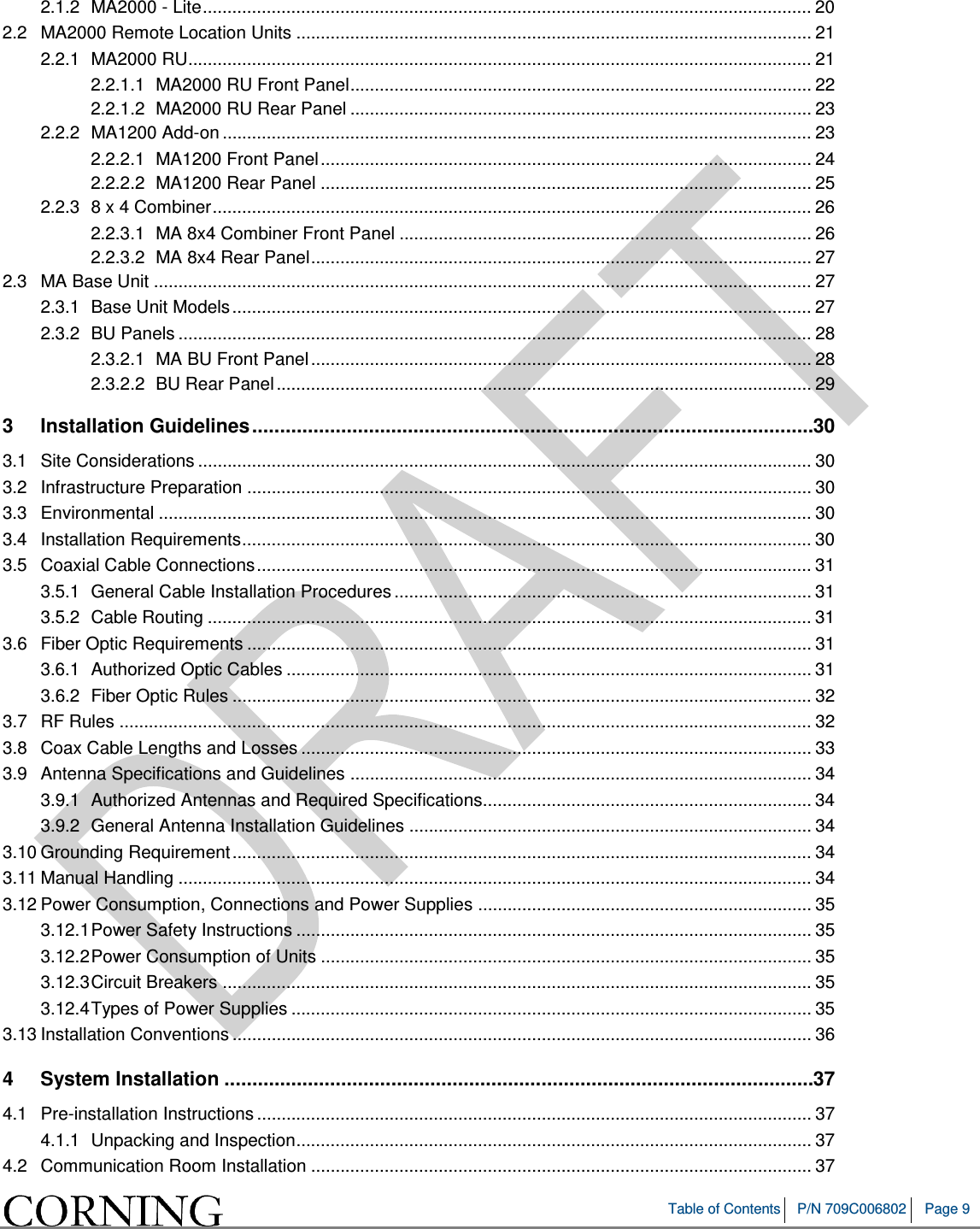  Table of Contents P/N 709C006802 Page 9   2.1.2 MA2000 - Lite ............................................................................................................................ 20 2.2 MA2000 Remote Location Units ......................................................................................................... 21 2.2.1 MA2000 RU............................................................................................................................... 21 2.2.1.1 MA2000 RU Front Panel .............................................................................................. 22 2.2.1.2 MA2000 RU Rear Panel .............................................................................................. 23 2.2.2 MA1200 Add-on ........................................................................................................................ 23 2.2.2.1 MA1200 Front Panel .................................................................................................... 24 2.2.2.2 MA1200 Rear Panel .................................................................................................... 25 2.2.3 8 x 4 Combiner .......................................................................................................................... 26 2.2.3.1 MA 8x4 Combiner Front Panel .................................................................................... 26 2.2.3.2 MA 8x4 Rear Panel ...................................................................................................... 27 2.3 MA Base Unit ...................................................................................................................................... 27 2.3.1 Base Unit Models ...................................................................................................................... 27 2.3.2 BU Panels ................................................................................................................................. 28 2.3.2.1 MA BU Front Panel ...................................................................................................... 28 2.3.2.2 BU Rear Panel ............................................................................................................. 29 3 Installation Guidelines ..................................................................................................... 30 3.1 Site Considerations ............................................................................................................................. 30 3.2 Infrastructure Preparation ................................................................................................................... 30 3.3 Environmental ..................................................................................................................................... 30 3.4 Installation Requirements .................................................................................................................... 30 3.5 Coaxial Cable Connections ................................................................................................................. 31 3.5.1 General Cable Installation Procedures ..................................................................................... 31 3.5.2 Cable Routing ........................................................................................................................... 31 3.6 Fiber Optic Requirements ................................................................................................................... 31 3.6.1 Authorized Optic Cables ........................................................................................................... 31 3.6.2 Fiber Optic Rules ...................................................................................................................... 32 3.7 RF Rules ............................................................................................................................................. 32 3.8 Coax Cable Lengths and Losses ........................................................................................................ 33 3.9 Antenna Specifications and Guidelines .............................................................................................. 34 3.9.1 Authorized Antennas and Required Specifications................................................................... 34 3.9.2 General Antenna Installation Guidelines .................................................................................. 34 3.10 Grounding Requirement ...................................................................................................................... 34 3.11 Manual Handling ................................................................................................................................. 34 3.12 Power Consumption, Connections and Power Supplies .................................................................... 35 3.12.1 Power Safety Instructions ......................................................................................................... 35 3.12.2 Power Consumption of Units .................................................................................................... 35 3.12.3 Circuit Breakers ........................................................................................................................ 35 3.12.4 Types of Power Supplies .......................................................................................................... 35 3.13 Installation Conventions ...................................................................................................................... 36 4 System Installation .......................................................................................................... 37 4.1 Pre-installation Instructions ................................................................................................................. 37 4.1.1 Unpacking and Inspection ......................................................................................................... 37 4.2 Communication Room Installation ...................................................................................................... 37 