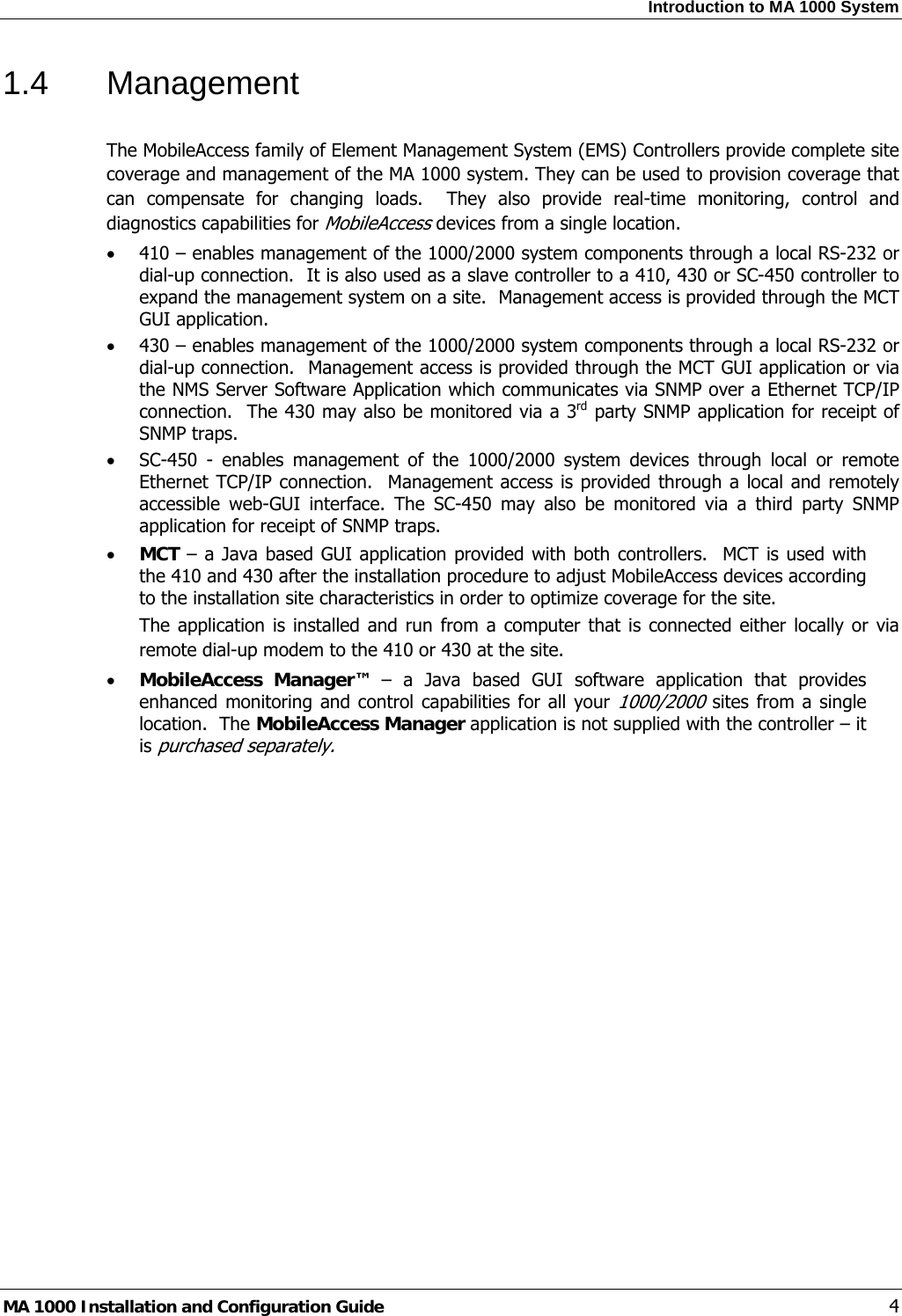 Introduction to MA 1000 System  MA 1000 Installation and Configuration Guide    4 1.4 Management  The MobileAccess family of Element Management System (EMS) Controllers provide complete site coverage and management of the MA 1000 system. They can be used to provision coverage that can compensate for changing loads.  They also provide real-time monitoring, control and diagnostics capabilities for MobileAccess devices from a single location.  • 410 – enables management of the 1000/2000 system components through a local RS-232 or dial-up connection.  It is also used as a slave controller to a 410, 430 or SC-450 controller to expand the management system on a site.  Management access is provided through the MCT GUI application. • 430 – enables management of the 1000/2000 system components through a local RS-232 or dial-up connection.  Management access is provided through the MCT GUI application or via the NMS Server Software Application which communicates via SNMP over a Ethernet TCP/IP connection.  The 430 may also be monitored via a 3rd party SNMP application for receipt of SNMP traps. • SC-450 - enables management of the 1000/2000 system devices through local or remote Ethernet TCP/IP connection.  Management access is provided through a local and remotely accessible web-GUI interface. The SC-450 may also be monitored via a third party SNMP application for receipt of SNMP traps. • MCT – a Java based GUI application provided with both controllers.  MCT is used with the 410 and 430 after the installation procedure to adjust MobileAccess devices according to the installation site characteristics in order to optimize coverage for the site. The application is installed and run from a computer that is connected either locally or via remote dial-up modem to the 410 or 430 at the site.  • MobileAccess Manager™ – a Java based GUI software application that provides enhanced monitoring and control capabilities for all your 1000/2000 sites from a single location.  The MobileAccess Manager application is not supplied with the controller – it is purchased separately.  