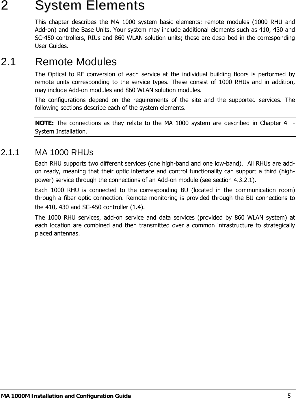  MA 1000M Installation and Configuration Guide    5  2   SSyysstteemm  EElleemmeennttss    This chapter describes the MA 1000 system basic elements: remote modules (1000 RHU and Add-on) and the Base Units. Your system may include additional elements such as 410, 430 and SC-450 controllers, RIUs and 860 WLAN solution units; these are described in the corresponding User Guides. 2.1  Remote Modules  The Optical to RF conversion of each service at the individual building floors is performed by remote units corresponding to the service types. These consist of 1000 RHUs and in addition, may include Add-on modules and 860 WLAN solution modules.  The configurations depend on the requirements of the site and the supported services. The following sections describe each of the system elements.  NOTE: The connections as they relate to the MA 1000 system are described in Chapter  4  - System Installation. 2.1.1  MA 1000 RHUs  Each RHU supports two different services (one high-band and one low-band).  All RHUs are add-on ready, meaning that their optic interface and control functionality can support a third (high-power) service through the connections of an Add-on module (see section  4.3.2.1).  Each 1000 RHU is connected to the corresponding BU (located in the communication room) through a fiber optic connection. Remote monitoring is provided through the BU connections to the 410, 430 and SC-450 controller ( 1.4).   The 1000 RHU services, add-on service and data services (provided by 860 WLAN system) at each location are combined and then transmitted over a common infrastructure to strategically placed antennas.   