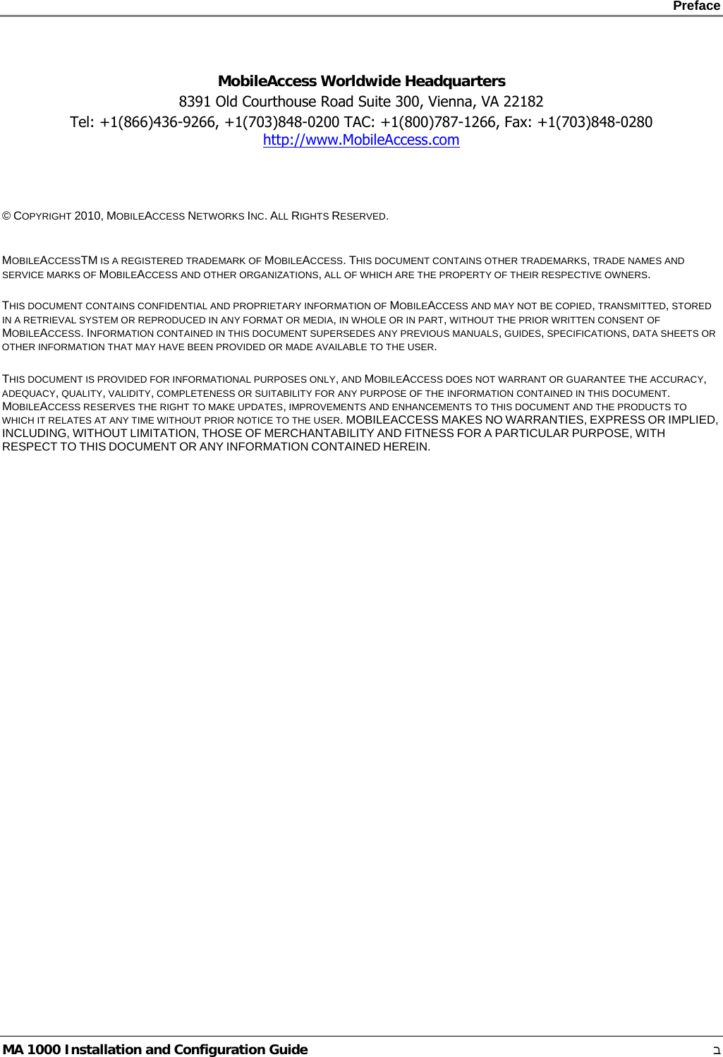    Preface      MA 1000 Installation and Configuration Guide    ב  MobileAccess Worldwide Headquarters 8391 Old Courthouse Road Suite 300, Vienna, VA 22182 Tel: +1(866)436-9266, +1(703)848-0200 TAC: +1(800)787-1266, Fax: +1(703)848-0280 http://www.MobileAccess.com     © COPYRIGHT 2010, MOBILEACCESS NETWORKS INC. ALL RIGHTS RESERVED.   MOBILEACCESSTM IS A REGISTERED TRADEMARK OF MOBILEACCESS. THIS DOCUMENT CONTAINS OTHER TRADEMARKS, TRADE NAMES AND SERVICE MARKS OF MOBILEACCESS AND OTHER ORGANIZATIONS, ALL OF WHICH ARE THE PROPERTY OF THEIR RESPECTIVE OWNERS.  THIS DOCUMENT CONTAINS CONFIDENTIAL AND PROPRIETARY INFORMATION OF MOBILEACCESS AND MAY NOT BE COPIED, TRANSMITTED, STORED IN A RETRIEVAL SYSTEM OR REPRODUCED IN ANY FORMAT OR MEDIA, IN WHOLE OR IN PART, WITHOUT THE PRIOR WRITTEN CONSENT OF MOBILEACCESS. INFORMATION CONTAINED IN THIS DOCUMENT SUPERSEDES ANY PREVIOUS MANUALS, GUIDES, SPECIFICATIONS, DATA SHEETS OR OTHER INFORMATION THAT MAY HAVE BEEN PROVIDED OR MADE AVAILABLE TO THE USER.   THIS DOCUMENT IS PROVIDED FOR INFORMATIONAL PURPOSES ONLY, AND MOBILEACCESS DOES NOT WARRANT OR GUARANTEE THE ACCURACY, ADEQUACY, QUALITY, VALIDITY, COMPLETENESS OR SUITABILITY FOR ANY PURPOSE OF THE INFORMATION CONTAINED IN THIS DOCUMENT. MOBILEACCESS RESERVES THE RIGHT TO MAKE UPDATES, IMPROVEMENTS AND ENHANCEMENTS TO THIS DOCUMENT AND THE PRODUCTS TO WHICH IT RELATES AT ANY TIME WITHOUT PRIOR NOTICE TO THE USER. MOBILEACCESS MAKES NO WARRANTIES, EXPRESS OR IMPLIED, INCLUDING, WITHOUT LIMITATION, THOSE OF MERCHANTABILITY AND FITNESS FOR A PARTICULAR PURPOSE, WITH RESPECT TO THIS DOCUMENT OR ANY INFORMATION CONTAINED HEREIN. 