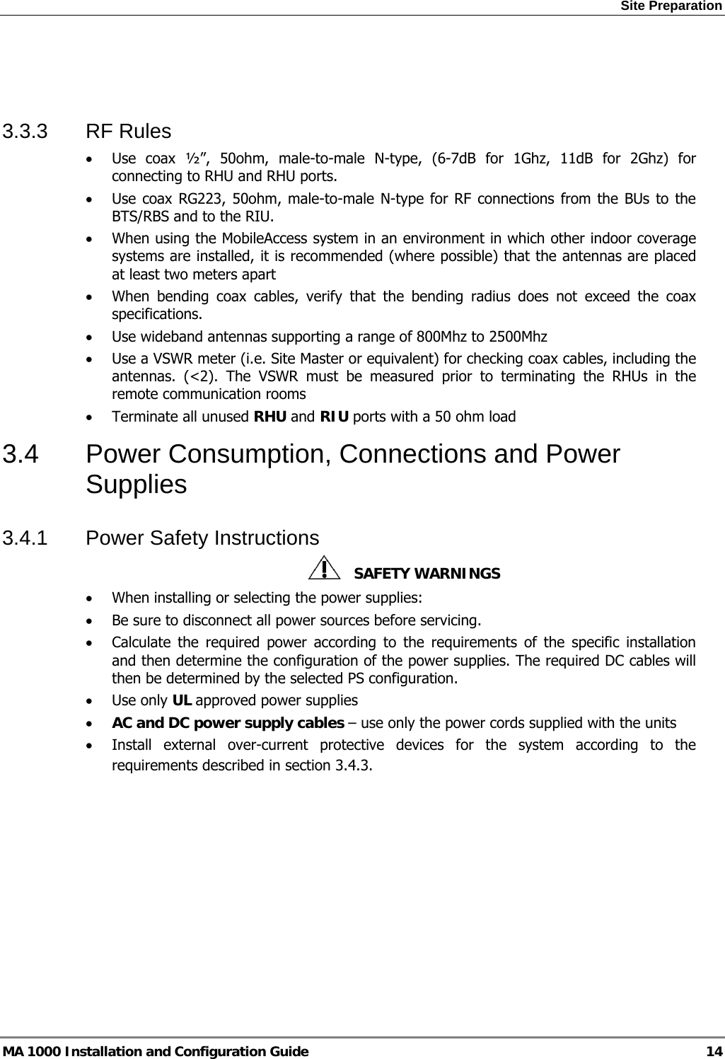 Site Preparation  MA 1000 Installation and Configuration Guide  14   3.3.3 RF Rules • Use coax ½”, 50ohm, male-to-male N-type, (6-7dB for 1Ghz, 11dB for 2Ghz) for connecting to RHU and RHU ports. • Use coax RG223, 50ohm, male-to-male N-type for RF connections from the BUs to the BTS/RBS and to the RIU. • When using the MobileAccess system in an environment in which other indoor coverage systems are installed, it is recommended (where possible) that the antennas are placed at least two meters apart  • When bending coax cables, verify that the bending radius does not exceed the coax specifications. • Use wideband antennas supporting a range of 800Mhz to 2500Mhz  • Use a VSWR meter (i.e. Site Master or equivalent) for checking coax cables, including the antennas. (&lt;2). The VSWR must be measured prior to terminating the RHUs in the remote communication rooms • Terminate all unused RHU and RIU ports with a 50 ohm load  3.4  Power Consumption, Connections and Power Supplies 3.4.1  Power Safety Instructions    SAFETY WARNINGS • When installing or selecting the power supplies:  • Be sure to disconnect all power sources before servicing. • Calculate the required power according to the requirements of the specific installation and then determine the configuration of the power supplies. The required DC cables will then be determined by the selected PS configuration. • Use only UL approved power supplies  • AC and DC power supply cables – use only the power cords supplied with the units  • Install external over-current protective devices for the system according to the requirements described in section  3.4.3. 