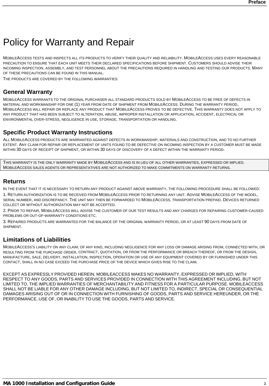    Preface      MA 1000 Installation and Configuration Guide    ג  Policy for Warranty and Repair MOBILEACCESS TESTS AND INSPECTS ALL ITS PRODUCTS TO VERIFY THEIR QUALITY AND RELIABILITY. MOBILEACCESS USES EVERY REASONABLE PRECAUTION TO ENSURE THAT EACH UNIT MEETS THEIR DECLARED SPECIFICATIONS BEFORE SHIPMENT. CUSTOMERS SHOULD ADVISE THEIR INCOMING INSPECTION, ASSEMBLY, AND TEST PERSONNEL ABOUT THE PRECAUTIONS REQUIRED IN HANDLING AND TESTING OUR PRODUCTS. MANY OF THESE PRECAUTIONS CAN BE FOUND IN THIS MANUAL. THE PRODUCTS ARE COVERED BY THE FOLLOWING WARRANTIES: General Warranty MOBILEACCESS WARRANTS TO THE ORIGINAL PURCHASER ALL STANDARD PRODUCTS SOLD BY MOBILEACCESS TO BE FREE OF DEFECTS IN MATERIAL AND WORKMANSHIP FOR ONE (1) YEAR FROM DATE OF SHIPMENT FROM MOBILEACCESS. DURING THE WARRANTY PERIOD, MOBILEACCESS WILL REPAIR OR REPLACE ANY PRODUCT THAT MOBILEACCESS PROVES TO BE DEFECTIVE. THIS WARRANTY DOES NOT APPLY TO ANY PRODUCT THAT HAS BEEN SUBJECT TO ALTERATION, ABUSE, IMPROPER INSTALLATION OR APPLICATION, ACCIDENT, ELECTRICAL OR ENVIRONMENTAL OVER-STRESS, NEGLIGENCE IN USE, STORAGE, TRANSPORTATION OR HANDLING. Specific Product Warranty Instructions ALL MOBILEACCESS PRODUCTS ARE WARRANTED AGAINST DEFECTS IN WORKMANSHIP, MATERIALS AND CONSTRUCTION, AND TO NO FURTHER EXTENT. ANY CLAIM FOR REPAIR OR REPLACEMENT OF UNITS FOUND TO BE DEFECTIVE ON INCOMING INSPECTION BY A CUSTOMER MUST BE MADE WITHIN 30 DAYS OF RECEIPT OF SHIPMENT, OR WITHIN 30 DAYS OF DISCOVERY OF A DEFECT WITHIN THE WARRANTY PERIOD.  THIS WARRANTY IS THE ONLY WARRANTY MADE BY MOBILEACCESS AND IS IN LIEU OF ALL OTHER WARRANTIES, EXPRESSED OR IMPLIED. MOBILEACCESS SALES AGENTS OR REPRESENTATIVES ARE NOT AUTHORIZED TO MAKE COMMITMENTS ON WARRANTY RETURNS. Returns IN THE EVENT THAT IT IS NECESSARY TO RETURN ANY PRODUCT AGAINST ABOVE WARRANTY, THE FOLLOWING PROCEDURE SHALL BE FOLLOWED: 1. RETURN AUTHORIZATION IS TO BE RECEIVED FROM MOBILEACCESS PRIOR TO RETURNING ANY UNIT. ADVISE MOBILEACCESS OF THE MODEL, SERIAL NUMBER, AND DISCREPANCY. THE UNIT MAY THEN BE FORWARDED TO MOBILEACCESS, TRANSPORTATION PREPAID. DEVICES RETURNED COLLECT OR WITHOUT AUTHORIZATION MAY NOT BE ACCEPTED. 2. PRIOR TO REPAIR, MOBILEACCESS WILL ADVISE THE CUSTOMER OF OUR TEST RESULTS AND ANY CHARGES FOR REPAIRING CUSTOMER-CAUSED PROBLEMS OR OUT-OF-WARRANTY CONDITIONS ETC.  3. REPAIRED PRODUCTS ARE WARRANTED FOR THE BALANCE OF THE ORIGINAL WARRANTY PERIOD, OR AT LEAST 90 DAYS FROM DATE OF SHIPMENT. Limitations of Liabilities MOBILEACCESS&apos;S LIABILITY ON ANY CLAIM, OF ANY KIND, INCLUDING NEGLIGENCE FOR ANY LOSS OR DAMAGE ARISING FROM, CONNECTED WITH, OR RESULTING FROM THE PURCHASE ORDER, CONTRACT, QUOTATION, OR FROM THE PERFORMANCE OR BREACH THEREOF, OR FROM THE DESIGN, MANUFACTURE, SALE, DELIVERY, INSTALLATION, INSPECTION, OPERATION OR USE OF ANY EQUIPMENT COVERED BY OR FURNISHED UNDER THIS CONTACT, SHALL IN NO CASE EXCEED THE PURCHASE PRICE OF THE DEVICE WHICH GIVES RISE TO THE CLAIM.  EXCEPT AS EXPRESSLY PROVIDED HEREIN, MOBILEACCESS MAKES NO WARRANTY, EXPRESSED OR IMPLIED, WITH RESPECT TO ANY GOODS, PARTS AND SERVICES PROVIDED IN CONNECTION WITH THIS AGREEMENT INCLUDING, BUT NOT LIMITED TO, THE IMPLIED WARRANTIES OF MERCHANTABILITY AND FITNESS FOR A PARTICULAR PURPOSE. MOBILEACCESS SHALL NOT BE LIABLE FOR ANY OTHER DAMAGE INCLUDING, BUT NOT LIMITED TO, INDIRECT, SPECIAL OR CONSEQUENTIAL DAMAGES ARISING OUT OF OR IN CONNECTION WITH FURNISHING OF GOODS, PARTS AND SERVICE HEREUNDER, OR THE PERFORMANCE, USE OF, OR INABILITY TO USE THE GOODS, PARTS AND SERVICE. 