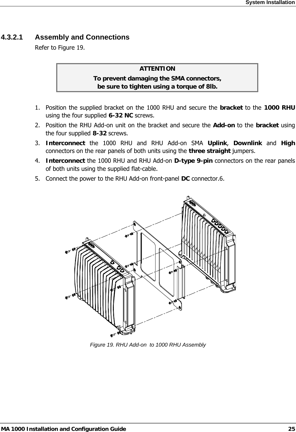 System Installation  MA 1000 Installation and Configuration Guide  25  4.3.2.1 Assembly and Connections Refer to Figure 19.  ATTENTION To prevent damaging the SMA connectors,  be sure to tighten using a torque of 8lb.  1.  Position the supplied bracket on the 1000 RHU and secure the bracket to the 1000 RHU using the four supplied 6-32 NC screws. 2.  Position the RHU Add-on unit on the bracket and secure the Add-on to the bracket using the four supplied 8-32 screws. 3.  Interconnect the 1000 RHU and RHU Add-on SMA Uplink,  Downlink and High connectors on the rear panels of both units using the three straight jumpers. 4.  Interconnect the 1000 RHU and RHU Add-on D-type 9-pin connectors on the rear panels of both units using the supplied flat-cable. 5.  Connect the power to the RHU Add-on front-panel DC connector.6.     Figure 19. RHU Add-on  to 1000 RHU Assembly  