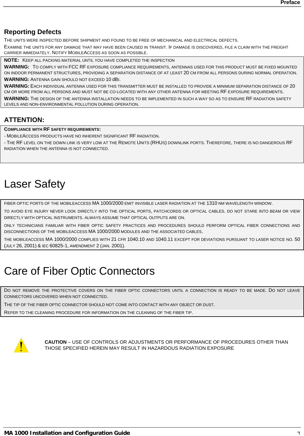    Preface      MA 1000 Installation and Configuration Guide    ד Reporting Defects THE UNITS WERE INSPECTED BEFORE SHIPMENT AND FOUND TO BE FREE OF MECHANICAL AND ELECTRICAL DEFECTS.   EXAMINE THE UNITS FOR ANY DAMAGE THAT MAY HAVE BEEN CAUSED IN TRANSIT. IF DAMAGE IS DISCOVERED, FILE A CLAIM WITH THE FREIGHT CARRIER IMMEDIATELY. NOTIFY MOBILEACCESS AS SOON AS POSSIBLE.  NOTE:   KEEP ALL PACKING MATERIAL UNTIL YOU HAVE COMPLETED THE INSPECTION WARNING:   TO COMPLY WITH FCC RF EXPOSURE COMPLIANCE REQUIREMENTS, ANTENNAS USED FOR THIS PRODUCT MUST BE FIXED MOUNTED ON INDOOR PERMANENT STRUCTURES, PROVIDING A SEPARATION DISTANCE OF AT LEAST 20 CM FROM ALL PERSONS DURING NORMAL OPERATION. WARNING: ANTENNA GAIN SHOULD NOT EXCEED 10 dBI. WARNING: EACH INDIVIDUAL ANTENNA USED FOR THIS TRANSMITTER MUST BE INSTALLED TO PROVIDE A MINIMUM SEPARATION DISTANCE OF 20 CM OR MORE FROM ALL PERSONS AND MUST NOT BE CO-LOCATED WITH ANY OTHER ANTENNA FOR MEETING RF EXPOSURE REQUIREMENTS. WARNING: THE DESIGN OF THE ANTENNA INSTALLATION NEEDS TO BE IMPLEMENTED IN SUCH A WAY SO AS TO ENSURE RF RADIATION SAFETY LEVELS AND NON-ENVIRONMENTAL POLLUTION DURING OPERATION. ATTENTION: COMPLIANCE WITH RF SAFETY REQUIREMENTS: - MOBILEACCESS PRODUCTS HAVE NO INHERENT SIGNIFICANT RF RADIATION. - THE RF LEVEL ON THE DOWN LINK IS VERY LOW AT THE REMOTE UNITS (RHUS) DOWNLINK PORTS. THEREFORE, THERE IS NO DANGEROUS RF RADIATION WHEN THE ANTENNA IS NOT CONNECTED.  Laser Safety FIBER OPTIC PORTS OF THE MOBILEACCESS MA 1000/2000 EMIT INVISIBLE LASER RADIATION AT THE 1310 NM WAVELENGTH WINDOW. TO AVOID EYE INJURY NEVER LOOK DIRECTLY INTO THE OPTICAL PORTS, PATCHCORDS OR OPTICAL CABLES. DO NOT STARE INTO BEAM OR VIEW DIRECTLY WITH OPTICAL INSTRUMENTS. ALWAYS ASSUME THAT OPTICAL OUTPUTS ARE ON. ONLY TECHNICIANS FAMILIAR WITH FIBER OPTIC SAFETY PRACTICES AND PROCEDURES SHOULD PERFORM OPTICAL FIBER CONNECTIONS AND DISCONNECTIONS OF THE MOBILEACCESS MA 1000/2000 MODULES AND THE ASSOCIATED CABLES. THE MOBILEACCESS MA 1000/2000 COMPLIES WITH 21 CFR 1040.10 AND 1040.11 EXCEPT FOR DEVIATIONS PURSUANT TO LASER NOTICE NO. 50 (JULY 26, 2001) &amp; IEC 60825-1, AMENDMENT 2 (JAN. 2001). Care of Fiber Optic Connectors DO NOT REMOVE THE PROTECTIVE COVERS ON THE FIBER OPTIC CONNECTORS UNTIL A CONNECTION IS READY TO BE MADE. DO NOT LEAVE CONNECTORS UNCOVERED WHEN NOT CONNECTED. THE TIP OF THE FIBER OPTIC CONNECTOR SHOULD NOT COME INTO CONTACT WITH ANY OBJECT OR DUST.  REFER TO THE CLEANING PROCEDURE FOR INFORMATION ON THE CLEANING OF THE FIBER TIP.   CAUTION – USE OF CONTROLS OR ADJUSTMENTS OR PERFORMANCE OF PROCEDURES OTHER THAN THOSE SPECIFIED HEREIN MAY RESULT IN HAZARDOUS RADIATION EXPOSURE 