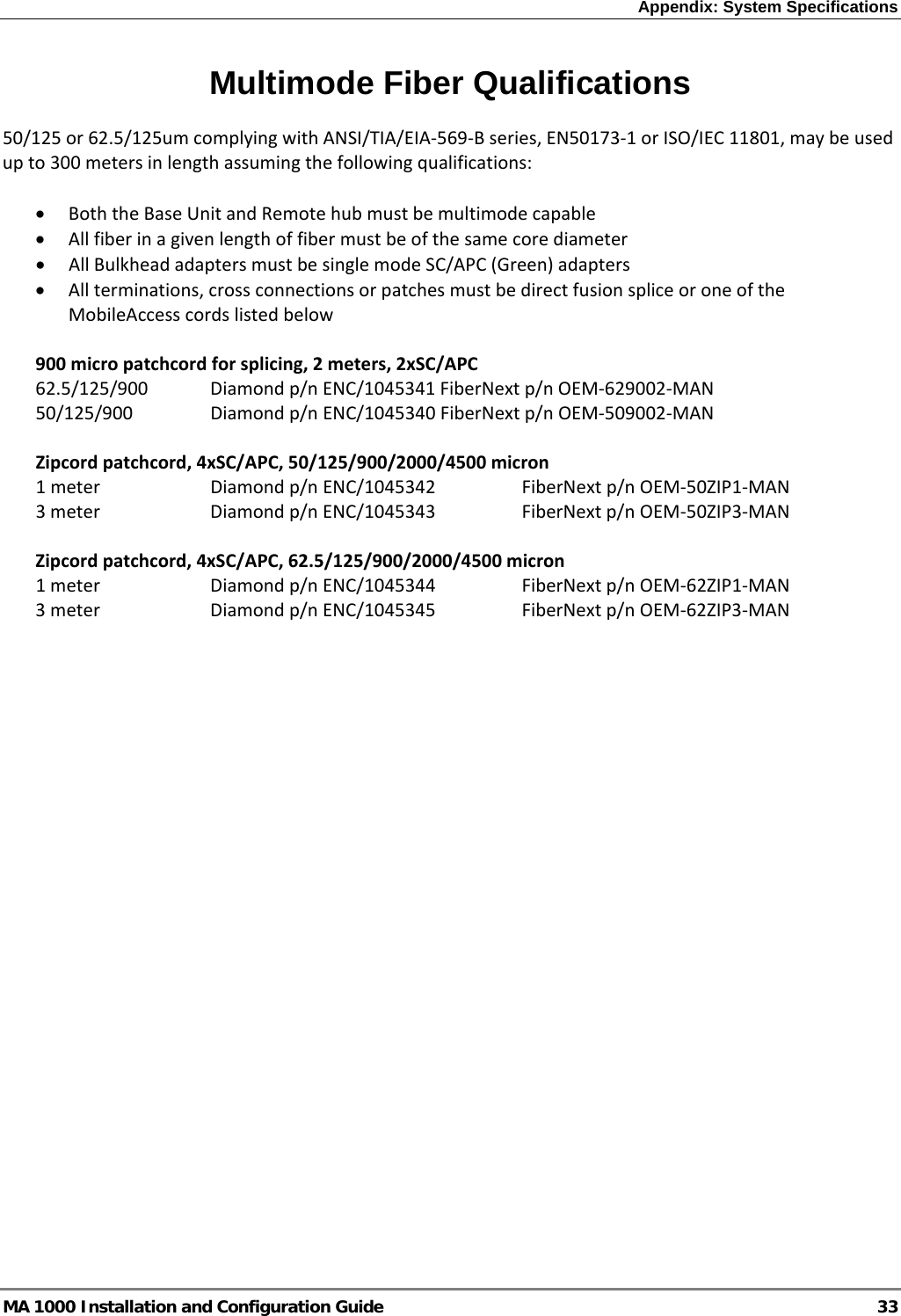 Appendix: System Specifications  MA 1000 Installation and Configuration Guide  33 Multimode Fiber Qualifications 50/125or62.5/125umcomplyingwithANSI/TIA/EIA‐569‐Bseries,EN50173‐1orISO/IEC11801,maybeusedupto300metersinlengthassumingthefollowingqualifications:• BoththeBaseUnitandRemotehubmustbemultimodecapable• Allfiberinagivenlengthoffibermustbeofthesamecorediameter• AllBulkheadadaptersmustbesinglemodeSC/APC(Green)adapters• Allterminations,crossconnectionsorpatchesmustbedirectfusionspliceoroneoftheMobileAccesscordslistedbelow900micropatchcordforsplicing,2meters,2xSC/APC62.5/125/900 Diamondp/nENC/1045341FiberNextp/nOEM‐629002‐MAN50/125/900 Diamondp/nENC/1045340FiberNextp/nOEM‐509002‐MANZipcordpatchcord,4xSC/APC,50/125/900/2000/4500micron1meter Diamondp/nENC/1045342FiberNextp/nOEM‐50ZIP1‐MAN3meter Diamondp/nENC/1045343FiberNextp/nOEM‐50ZIP3‐MANZipcordpatchcord,4xSC/APC,62.5/125/900/2000/4500micron1meter Diamondp/nENC/1045344FiberNextp/nOEM‐62ZIP1‐MAN3meter Diamondp/nENC/1045345FiberNextp/nOEM‐62ZIP3‐MAN