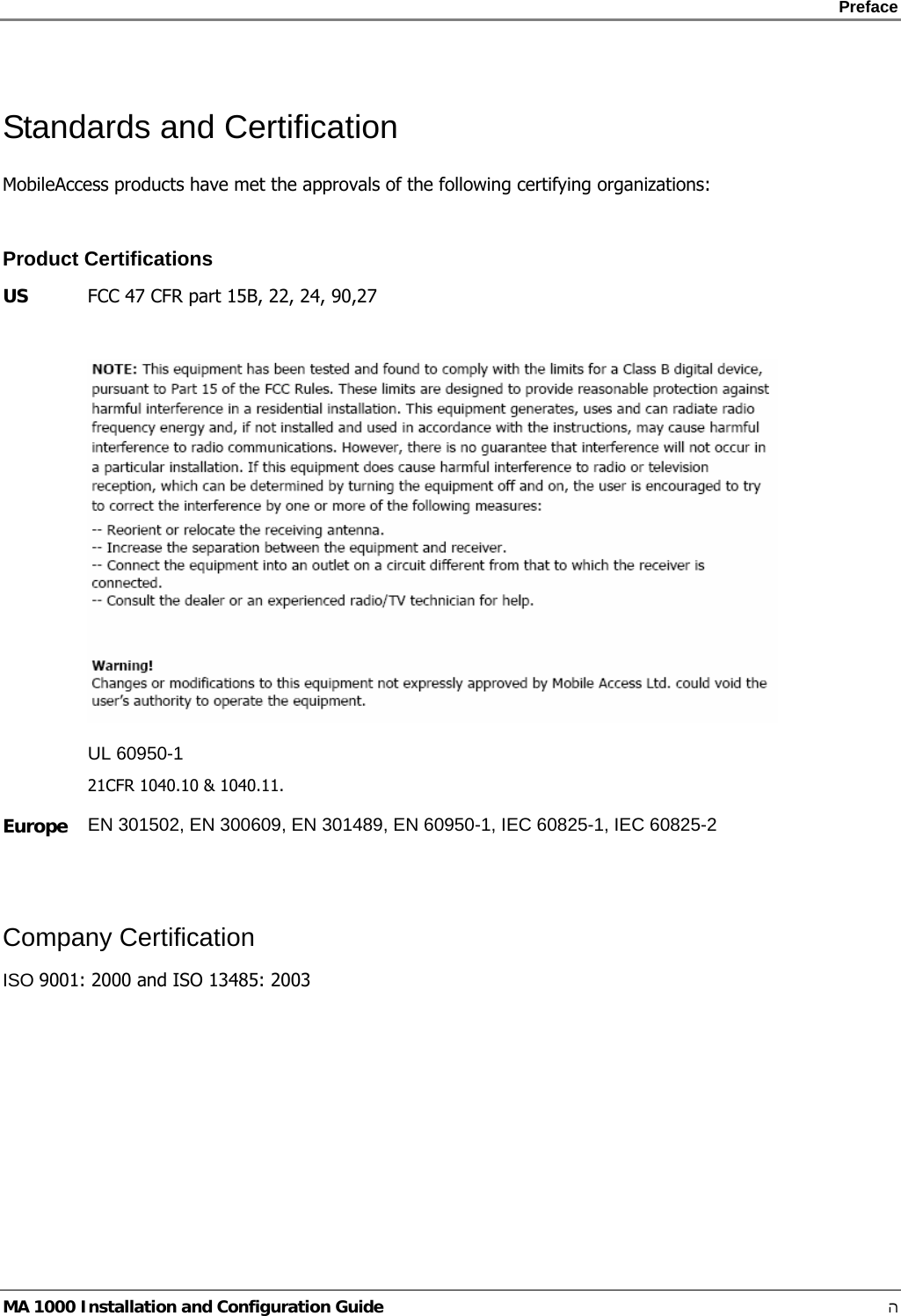    Preface      MA 1000 Installation and Configuration Guide    ה Standards and Certification MobileAccess products have met the approvals of the following certifying organizations:  Product Certifications US  FCC 47 CFR part 15B, 22, 24, 90,27   UL 60950-1 21CFR 1040.10 &amp; 1040.11. Europe  EN 301502, EN 300609, EN 301489, EN 60950-1, IEC 60825-1, IEC 60825-2  Company Certification ISO 9001: 2000 and ISO 13485: 2003      