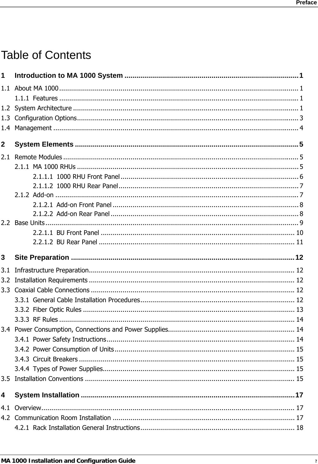    Preface      MA 1000 Installation and Configuration Guide    ז  Table of Contents 1 Introduction to MA 1000 System ........................................................................................1 1.1 About MA 1000......................................................................................................................... 1 1.1.1 Features ......................................................................................................................... 1 1.2 System Architecture .................................................................................................................. 1 1.3 Configuration Options................................................................................................................ 3 1.4 Management ............................................................................................................................ 4 2 System Elements .................................................................................................................5 2.1 Remote Modules ....................................................................................................................... 5 2.1.1 MA 1000 RHUs ................................................................................................................ 5 2.1.1.1 1000 RHU Front Panel.......................................................................................... 6 2.1.1.2 1000 RHU Rear Panel........................................................................................... 7 2.1.2 Add-on ........................................................................................................................... 7 2.1.2.1 Add-on Front Panel .............................................................................................. 8 2.1.2.2 Add-on Rear Panel ............................................................................................... 8 2.2 Base Units................................................................................................................................ 9 2.2.1.1 BU Front Panel .................................................................................................. 10 2.2.1.2 BU Rear Panel ................................................................................................... 11 3 Site Preparation .................................................................................................................12 3.1 Infrastructure Preparation........................................................................................................ 12 3.2 Installation Requirements ........................................................................................................ 12 3.3 Coaxial Cable Connections .......................................................................................................12 3.3.1 General Cable Installation Procedures.............................................................................. 12 3.3.2 Fiber Optic Rules ........................................................................................................... 13 3.3.3 RF Rules ....................................................................................................................... 14 3.4 Power Consumption, Connections and Power Supplies................................................................ 14 3.4.1 Power Safety Instructions............................................................................................... 14 3.4.2 Power Consumption of Units........................................................................................... 15 3.4.3 Circuit Breakers ............................................................................................................. 15 3.4.4 Types of Power Supplies................................................................................................. 15 3.5 Installation Conventions .......................................................................................................... 15 4 System Installation ............................................................................................................17 4.1 Overview................................................................................................................................ 17 4.2 Communication Room Installation ............................................................................................ 17 4.2.1 Rack Installation General Instructions.............................................................................. 18 