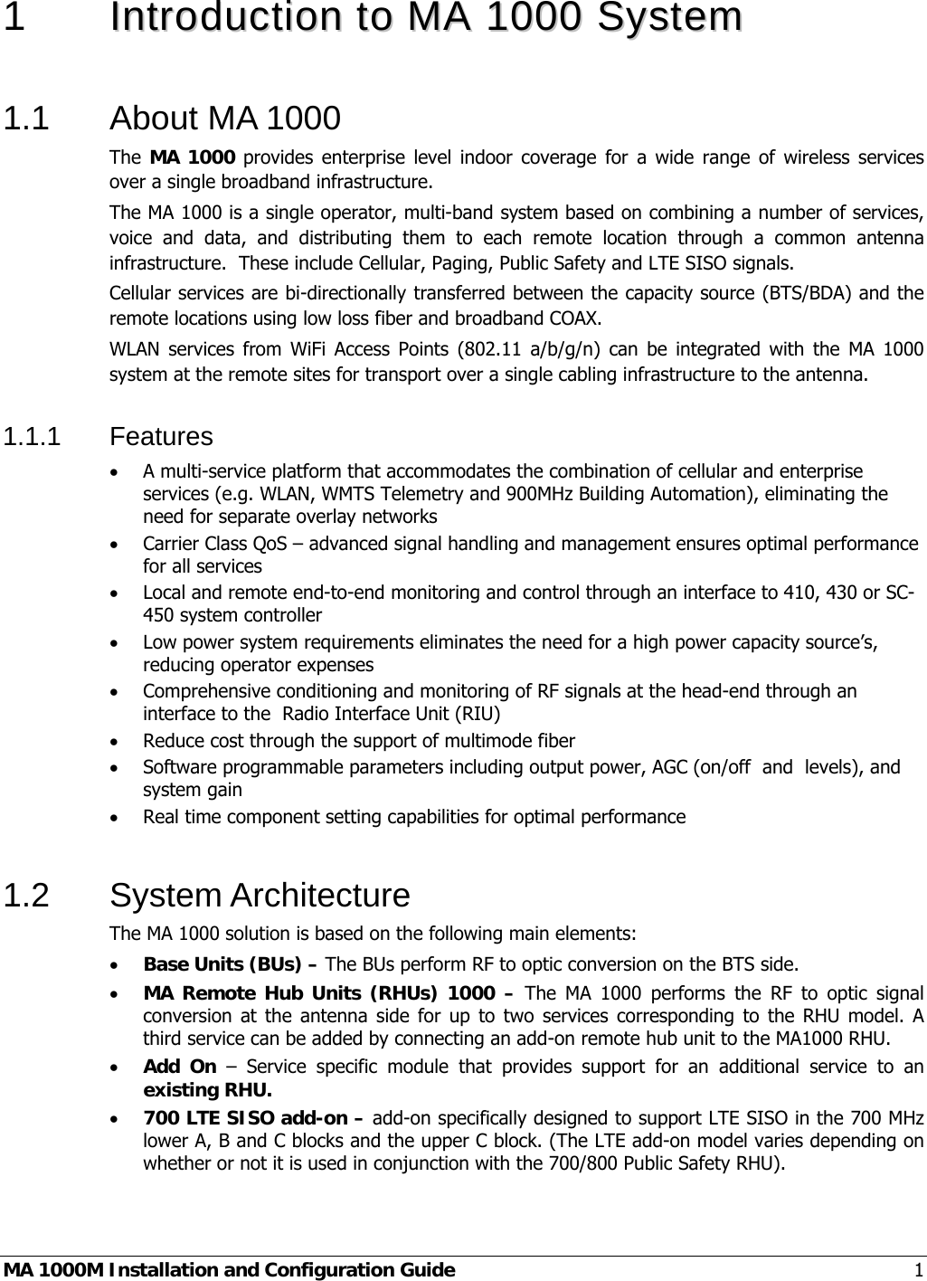  MA 1000M Installation and Configuration Guide  1 1   IInnttrroodduuccttiioonn  ttoo  MMAA  11000000  SSyysstteemm   1.1  About MA 1000 The MA 1000 provides enterprise level indoor coverage for a wide range of wireless services over a single broadband infrastructure. The MA 1000 is a single operator, multi-band system based on combining a number of services, voice and data, and distributing them to each remote location through a common antenna infrastructure.  These include Cellular, Paging, Public Safety and LTE SISO signals. Cellular services are bi-directionally transferred between the capacity source (BTS/BDA) and the remote locations using low loss fiber and broadband COAX.  WLAN services from WiFi Access Points (802.11 a/b/g/n) can be integrated with the MA 1000 system at the remote sites for transport over a single cabling infrastructure to the antenna. 1.1.1 Features • A multi-service platform that accommodates the combination of cellular and enterprise services (e.g. WLAN, WMTS Telemetry and 900MHz Building Automation), eliminating the need for separate overlay networks • Carrier Class QoS – advanced signal handling and management ensures optimal performance for all services • Local and remote end-to-end monitoring and control through an interface to 410, 430 or SC-450 system controller • Low power system requirements eliminates the need for a high power capacity source’s, reducing operator expenses • Comprehensive conditioning and monitoring of RF signals at the head-end through an interface to the  Radio Interface Unit (RIU)  • Reduce cost through the support of multimode fiber • Software programmable parameters including output power, AGC (on/off  and  levels), and system gain • Real time component setting capabilities for optimal performance  1.2 System Architecture The MA 1000 solution is based on the following main elements:    • Base Units (BUs) – The BUs perform RF to optic conversion on the BTS side.   • MA Remote Hub Units (RHUs) 1000 – The MA 1000 performs the RF to optic signal conversion at the antenna side for up to two services corresponding to the RHU model. A third service can be added by connecting an add-on remote hub unit to the MA1000 RHU.  • Add On – Service specific module that provides support for an additional service to an existing RHU. • 700 LTE SISO add-on – add-on specifically designed to support LTE SISO in the 700 MHz lower A, B and C blocks and the upper C block. (The LTE add-on model varies depending on whether or not it is used in conjunction with the 700/800 Public Safety RHU). 