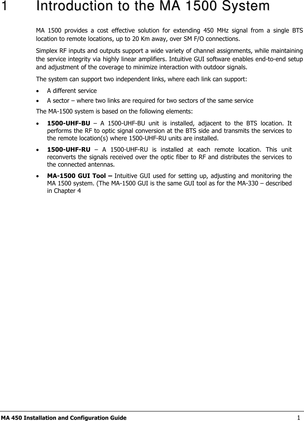  MA 450 Installation and Configuration Guide    1 1   IInnttrroodduuccttiioonn  ttoo  tthhee  MMAA  11550000  SSyysstteemm  MA  1500  provides  a  cost  effective  solution  for  extending  450  MHz  signal  from  a  single  BTS location to remote locations, up to 20 Km away, over SM F/O connections.  Simplex RF inputs and outputs support a wide variety of channel assignments, while maintaining the service integrity via highly linear amplifiers. Intuitive GUI software enables end-to-end setup and adjustment of the coverage to minimize interaction with outdoor signals.   The system can support two independent links, where each link can support:  • A different service  • A sector – where two links are required for two sectors of the same service The MA-1500 system is based on the following elements: • 1500-UHF-BU  –  A  1500-UHF-BU  unit  is  installed,  adjacent  to  the  BTS  location.  It performs the RF to optic signal conversion at the BTS side and transmits the services to the remote location(s) where 1500-UHF-RU units are installed. • 1500-UHF-RU  –  A  1500-UHF-RU  is  installed  at  each  remote  location.  This  unit reconverts the signals received over the optic fiber to RF and distributes the services to the connected antennas.  • MA-1500 GUI Tool – Intuitive GUI used for setting up, adjusting and monitoring the MA 1500 system. (The MA-1500 GUI is the same GUI tool as for the MA-330 – described in Chapter  4  