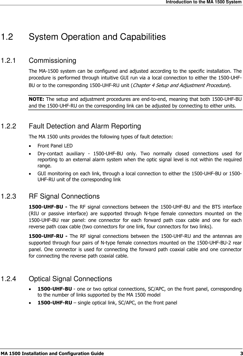 Introduction to the MA 1500 System  MA 1500 Installation and Configuration Guide  3  1.2  System Operation and Capabilities 1.2.1  Commissioning The MA-1500 system can be configured and adjusted according to the specific installation. The procedure is performed through intuitive GUI run via a local connection to either the 1500-UHF-BU or to the corresponding 1500-UHF-RU unit (Chapter  4 Setup and Adjustment Procedure). NOTE: The setup and adjustment procedures are end-to-end, meaning that both 1500-UHF-BU and the 1500-UHF-RU on the corresponding link can be adjusted by connecting to either units.  1.2.2  Fault Detection and Alarm Reporting The MA 1500 units provides the following types of fault detection: • Front Panel LED • Dry-contact  auxiliary  -  1500-UHF-BU  only.  Two  normally  closed  connections  used  for reporting to an external alarm system when the optic signal level is not within the required range. • GUI monitoring on each link, through a local connection to either the 1500-UHF-BU or 1500-UHF-RU unit of the corresponding link 1.2.3  RF Signal Connections 1500-UHF-BU  -  The  RF  signal  connections between  the  1500-UHF-BU  and  the  BTS interface (RIU  or  passive  interface)  are  supported  through  N-type  female  connectors  mounted  on  the 1500-UHF-BU  rear  panel:  one  connector  for  each  forward  path  coax  cable  and  one  for  each reverse path coax cable (two connectors for one link, four connectors for two links).  1500-UHF-RU  -  The  RF  signal  connections  between  the  1500-UHF-RU  and  the  antennas  are supported through four pairs of N-type female connectors mounted on the 1500-UHF-BU-2 rear panel. One connector is used for connecting the forward path coaxial cable and one connector for connecting the reverse path coaxial cable.   1.2.4  Optical Signal Connections • 1500-UHF-BU - one or two optical connections, SC/APC, on the front panel, corresponding to the number of links supported by the MA 1500 model • 1500-UHF-RU – single optical link, SC/APC, on the front panel  