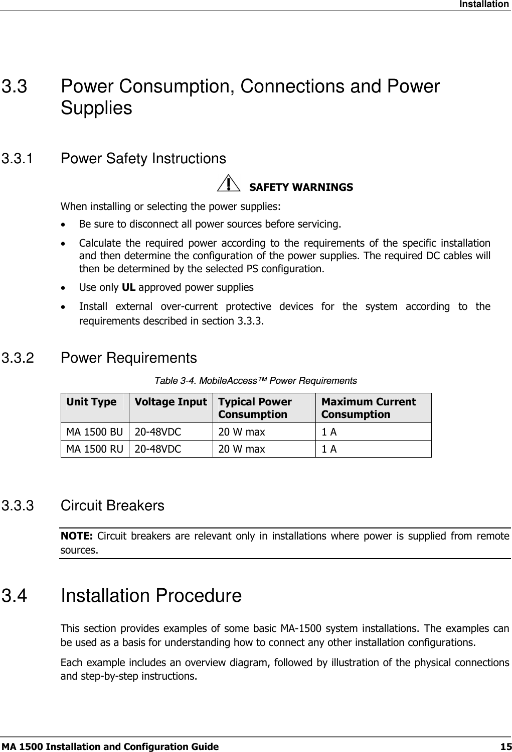 Installation  MA 1500 Installation and Configuration Guide  15  3.3  Power Consumption, Connections and Power Supplies 3.3.1  Power Safety Instructions    SAFETY WARNINGS When installing or selecting the power supplies:  • Be sure to disconnect all power sources before servicing. • Calculate  the  required  power  according  to  the  requirements  of  the  specific  installation and then determine the configuration of the power supplies. The required DC cables will then be determined by the selected PS configuration. • Use only UL approved power supplies  • Install  external  over-current  protective  devices  for  the  system  according  to  the requirements described in section  3.3.3. 3.3.2  Power Requirements Table  3-4. MobileAccess™ Power Requirements Unit Type  Voltage Input Typical Power Consumption Maximum Current Consumption MA 1500 BU  20-48VDC  20 W max  1 A MA 1500 RU 20-48VDC  20 W max  1 A  3.3.3  Circuit Breakers NOTE: Circuit breakers  are  relevant  only in  installations  where  power  is  supplied  from  remote sources. 3.4  Installation Procedure This section provides examples of some basic MA-1500 system installations. The examples can be used as a basis for understanding how to connect any other installation configurations. Each example includes an overview diagram, followed by illustration of the physical connections and step-by-step instructions. 