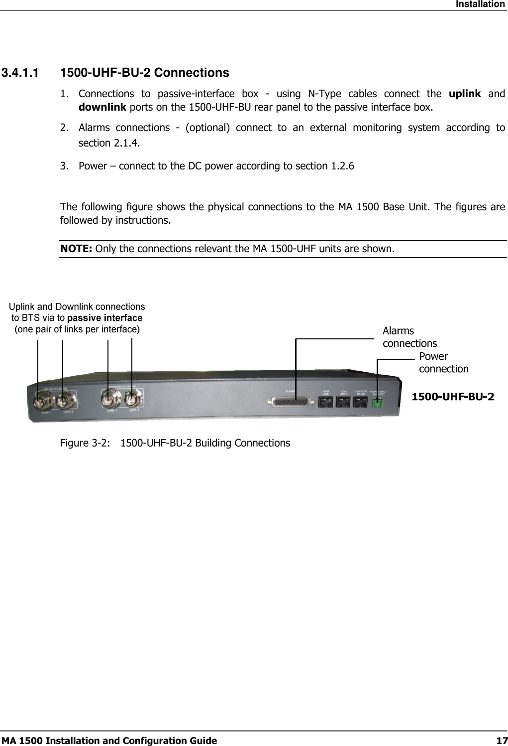 Installation  MA 1500 Installation and Configuration Guide  17  3.4.1.1  1500-UHF-BU-2 Connections 1.  Connections  to  passive-interface  box  -  using  N-Type  cables  connect  the  uplink  and downlink ports on the 1500-UHF-BU rear panel to the passive interface box. 2.  Alarms  connections  -  (optional)  connect  to  an  external  monitoring  system  according  to section  2.1.4. 3.  Power – connect to the DC power according to section  1.2.6  The following figure shows the physical connections to the MA 1500 Base Unit. The figures are followed by instructions. NOTE: Only the connections relevant the MA 1500-UHF units are shown.    Figure  3-2:   1500-UHF-BU-2 Building Connections  