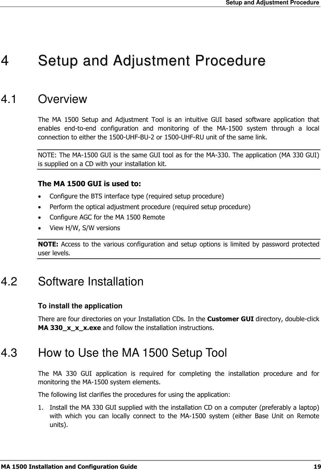 Setup and Adjustment Procedure  MA 1500 Installation and Configuration Guide  19   4   SSeettuupp  aanndd  AAddjjuussttmmeenntt  PPrroocceedduurree  4.1  Overview The  MA  1500  Setup  and  Adjustment  Tool  is  an  intuitive  GUI  based  software  application  that enables  end-to-end  configuration  and  monitoring  of  the  MA-1500  system  through  a  local connection to either the 1500-UHF-BU-2 or 1500-UHF-RU unit of the same link.  NOTE: The MA-1500 GUI is the same GUI tool as for the MA-330. The application (MA 330 GUI) is supplied on a CD with your installation kit.  The MA 1500 GUI is used to: • Configure the BTS interface type (required setup procedure) • Perform the optical adjustment procedure (required setup procedure) • Configure AGC for the MA 1500 Remote • View H/W, S/W versions NOTE: Access to the  various configuration  and  setup options is limited  by password protected user levels. 4.2  Software Installation  To install the application There are four directories on your Installation CDs. In the Customer GUI directory, double-click MA 330_x_x_x.exe and follow the installation instructions. 4.3  How to Use the MA 1500 Setup Tool The  MA  330  GUI  application  is  required  for  completing  the  installation  procedure  and  for monitoring the MA-1500 system elements.   The following list clarifies the procedures for using the application: 1.  Install the MA 330 GUI supplied with the installation CD on a computer (preferably a laptop) with  which  you  can  locally  connect  to  the  MA-1500  system  (either  Base  Unit  on  Remote units). 