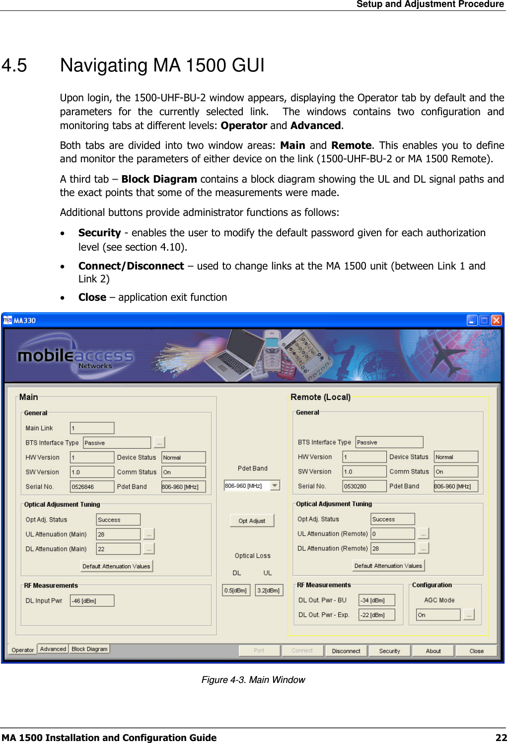 Setup and Adjustment Procedure  MA 1500 Installation and Configuration Guide  22 4.5  Navigating MA 1500 GUI  Upon login, the 1500-UHF-BU-2 window appears, displaying the Operator tab by default and the parameters  for  the  currently  selected  link.    The  windows  contains  two  configuration  and monitoring tabs at different levels: Operator and Advanced.  Both tabs  are  divided  into  two  window  areas:  Main  and  Remote.  This enables  you  to  define and monitor the parameters of either device on the link (1500-UHF-BU-2 or MA 1500 Remote). A third tab – Block Diagram contains a block diagram showing the UL and DL signal paths and the exact points that some of the measurements were made. Additional buttons provide administrator functions as follows: • Security - enables the user to modify the default password given for each authorization level (see section  4.10). • Connect/Disconnect – used to change links at the MA 1500 unit (between Link 1 and Link 2) • Close – application exit function  Figure  4-3. Main Window 