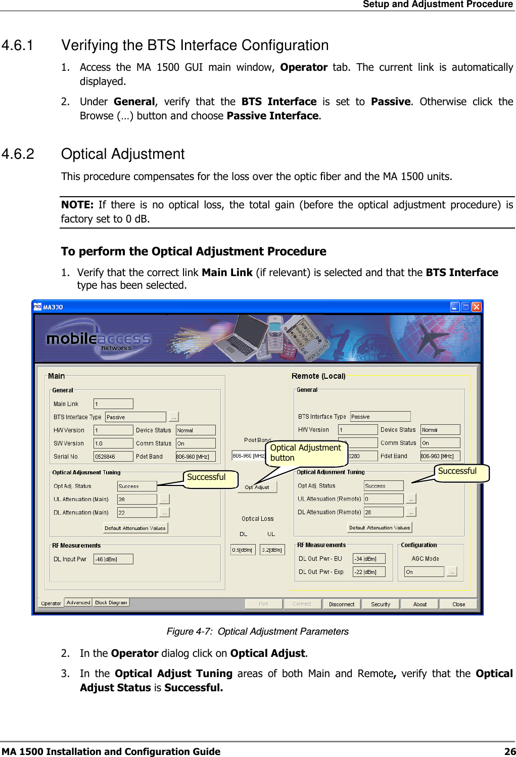 Setup and Adjustment Procedure  MA 1500 Installation and Configuration Guide  26 4.6.1  Verifying the BTS Interface Configuration 1.  Access  the  MA  1500  GUI  main  window,  Operator  tab.  The  current  link  is  automatically displayed.  2.  Under  General,  verify  that  the  BTS  Interface  is  set  to  Passive.  Otherwise  click  the Browse (…) button and choose Passive Interface. 4.6.2  Optical Adjustment This procedure compensates for the loss over the optic fiber and the MA 1500 units.  NOTE:  If  there  is  no  optical  loss,  the  total  gain  (before  the  optical  adjustment  procedure)  is factory set to 0 dB.  To perform the Optical Adjustment Procedure 1.  Verify that the correct link Main Link (if relevant) is selected and that the BTS Interface type has been selected.  Figure  4-7:  Optical Adjustment Parameters 2.  In the Operator dialog click on Optical Adjust.  3.  In  the  Optical  Adjust  Tuning  areas  of  both  Main  and  Remote,  verify  that  the  Optical Adjust Status is Successful.  Optical Adjustment button  Successful  Successful  