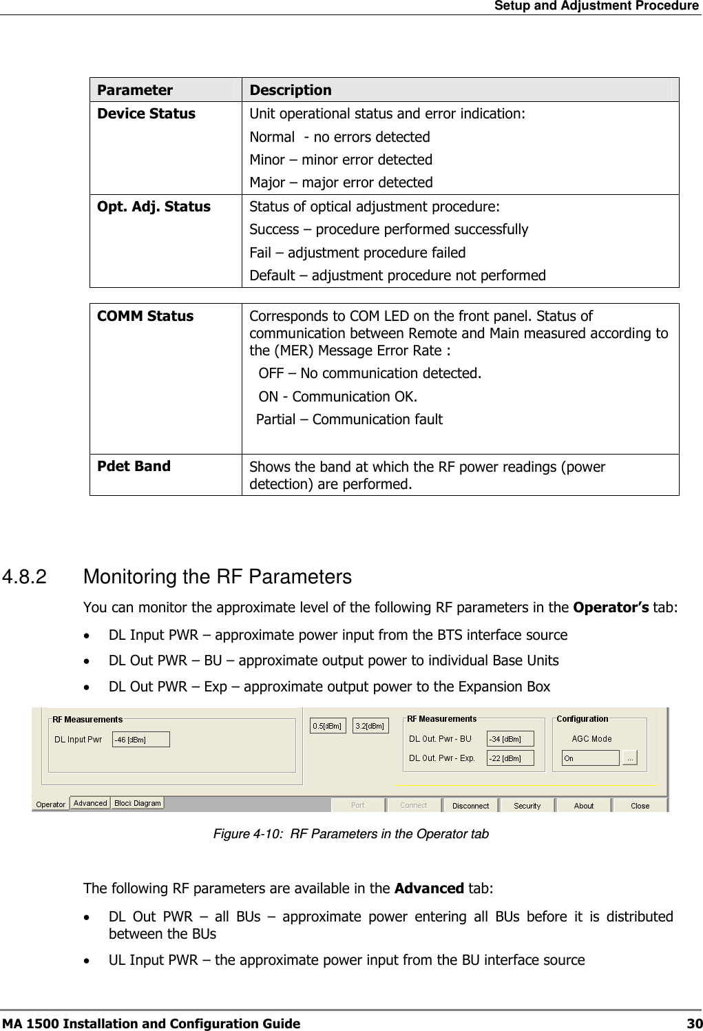 Setup and Adjustment Procedure  MA 1500 Installation and Configuration Guide  30  Parameter  Description Device Status  Unit operational status and error indication: Normal  - no errors detected Minor – minor error detected Major – major error detected Opt. Adj. Status  Status of optical adjustment procedure: Success – procedure performed successfully Fail – adjustment procedure failed Default – adjustment procedure not performed  COMM Status  Corresponds to COM LED on the front panel. Status of communication between Remote and Main measured according to the (MER) Message Error Rate :   OFF – No communication detected.   ON - Communication OK.  Partial – Communication fault   Pdet Band  Shows the band at which the RF power readings (power detection) are performed.    4.8.2  Monitoring the RF Parameters You can monitor the approximate level of the following RF parameters in the Operator’s tab:  • DL Input PWR – approximate power input from the BTS interface source  • DL Out PWR – BU – approximate output power to individual Base Units • DL Out PWR – Exp – approximate output power to the Expansion Box  Figure  4-10:  RF Parameters in the Operator tab  The following RF parameters are available in the Advanced tab:  • DL  Out  PWR  –  all  BUs  –  approximate  power  entering  all  BUs  before  it  is  distributed between the BUs • UL Input PWR – the approximate power input from the BU interface source  
