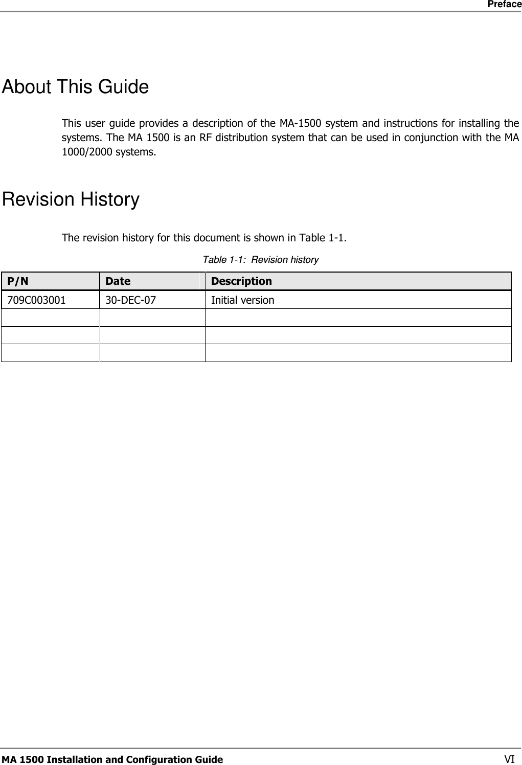     Preface       MA 1500 Installation and Configuration Guide    VI  About This Guide This user guide provides a description of the MA-1500 system and instructions for installing the systems. The MA 1500 is an RF distribution system that can be used in conjunction with the MA 1000/2000 systems.  Revision History The revision history for this document is shown in Table  1-1. Table  1-1:  Revision history P/N  Date  Description 709C003001  30-DEC-07  Initial version                  