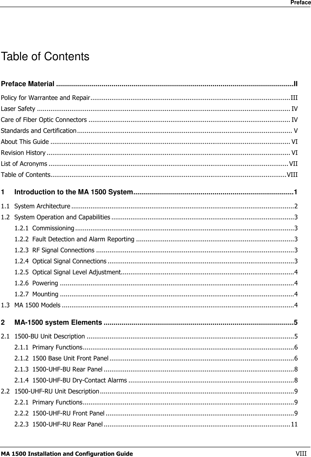     Preface       MA 1500 Installation and Configuration Guide    VIII  Table of Contents Preface Material ........................................................................................................................II Policy for Warrantee and Repair.........................................................................................................III Laser Safety ..................................................................................................................................... IV Care of Fiber Optic Connectors .......................................................................................................... IV Standards and Certification................................................................................................................. V About This Guide .............................................................................................................................. VI Revision History ................................................................................................................................ VI List of Acronyms ..............................................................................................................................VII Table of Contents............................................................................................................................VIII 1 Introduction to the MA 1500 System.................................................................................1 1.1 System Architecture .....................................................................................................................2 1.2 System Operation and Capabilities ................................................................................................3 1.2.1 Commissioning ...................................................................................................................3 1.2.2 Fault Detection and Alarm Reporting ...................................................................................3 1.2.3 RF Signal Connections ........................................................................................................3 1.2.4 Optical Signal Connections ..................................................................................................3 1.2.5 Optical Signal Level Adjustment...........................................................................................4 1.2.6 Powering ...........................................................................................................................4 1.2.7 Mounting ...........................................................................................................................4 1.3 MA 1500 Models ..........................................................................................................................4 2 MA-1500 system Elements ................................................................................................5 2.1 1500-BU Unit Description .............................................................................................................5 2.1.1 Primary Functions...............................................................................................................6 2.1.2 1500 Base Unit Front Panel .................................................................................................6 2.1.3 1500-UHF-BU Rear Panel ....................................................................................................8 2.1.4 1500-UHF-BU Dry-Contact Alarms .......................................................................................8 2.2 1500-UHF-RU Unit Description......................................................................................................9 2.2.1 Primary Functions...............................................................................................................9 2.2.2 1500-UHF-RU Front Panel ...................................................................................................9 2.2.3 1500-UHF-RU Rear Panel ..................................................................................................11 