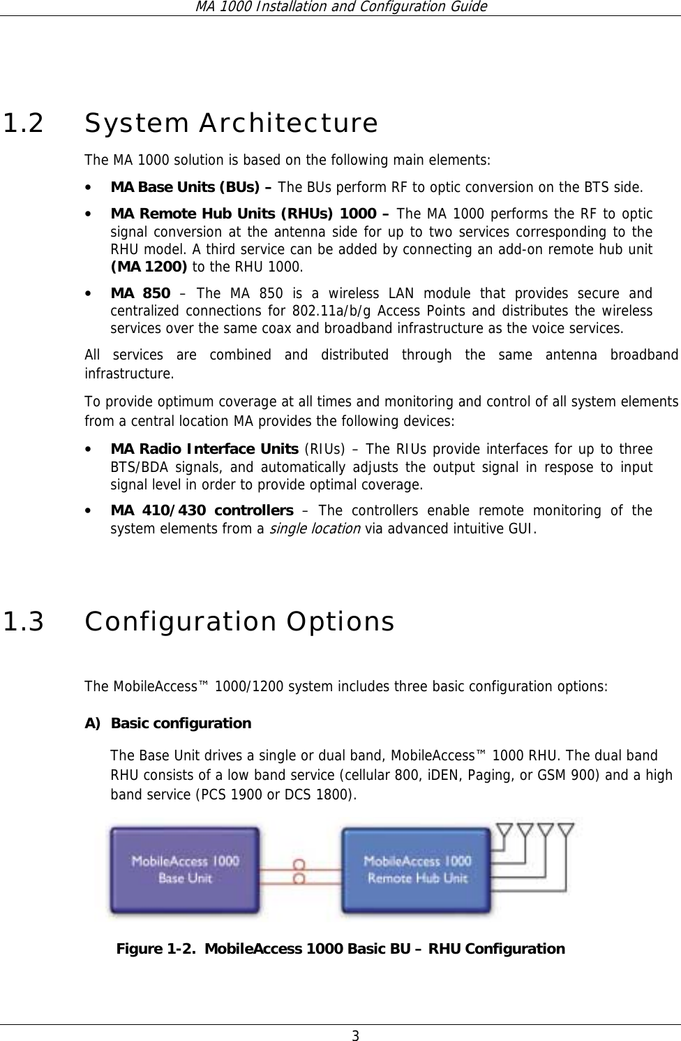 MA 1000 Installation and Configuration Guide  3  1.2 System Architecture The MA 1000 solution is based on the following main elements:    • MA Base Units (BUs) – The BUs perform RF to optic conversion on the BTS side.   • MA Remote Hub Units (RHUs) 1000 – The MA 1000 performs the RF to optic signal conversion at the antenna side for up to two services corresponding to the RHU model. A third service can be added by connecting an add-on remote hub unit (MA 1200) to the RHU 1000.  • MA 850 – The MA 850 is a wireless LAN module that provides secure and centralized connections for 802.11a/b/g Access Points and distributes the wireless services over the same coax and broadband infrastructure as the voice services.   All services are combined and distributed through the same antenna broadband infrastructure.  To provide optimum coverage at all times and monitoring and control of all system elements from a central location MA provides the following devices: • MA Radio Interface Units (RIUs) – The RIUs provide interfaces for up to three BTS/BDA signals, and automatically adjusts the output signal in respose to input signal level in order to provide optimal coverage.   • MA 410/430 controllers – The controllers enable remote monitoring of the system elements from a single location via advanced intuitive GUI.  1.3 Configuration Options  The MobileAccess™ 1000/1200 system includes three basic configuration options: A) Basic configuration The Base Unit drives a single or dual band, MobileAccess™ 1000 RHU. The dual band RHU consists of a low band service (cellular 800, iDEN, Paging, or GSM 900) and a high band service (PCS 1900 or DCS 1800).  Figure  1-2.  MobileAccess 1000 Basic BU – RHU Configuration 